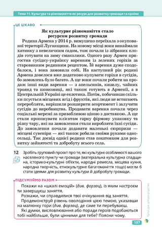 Тема 11. Культура та різноманіття як ресурс для розвитку громади та країни
ЦЕ ЦІКАВО •---------------------------------------------------------------------------------------ч
Як культурне різноманіття стало
ресурсом розвитку громади
Родина Армена у 2014 р. вимушено переїхала з окупова­
ної території Луганщини. На новому місці вони винаймали
хатинку з невеличким садом, тож почали із зібраних пло­
дів готувати на зиму смаколики. Одного разу Армен при­
гостив сусідку-українку варенням із зелених горіхів за
старовинним родинним рецептом. їй варення дуже сподо­
балося, і вона замовила собі. На наступний рік родині
Армена довелося вже додатково купувати горіхи в сусідів,
бо замовлень було багато. А ще вони почали робити на про­
даж інші види варення — з апельсинів, кизилу, чайних
троянд та шовковиці, які також готують в Арменії, а в
Центральній Україні це екзотика. Потім, побачивши скіль­
ки псується місцевих ягід і фруктів, які люди не встигають
переробляти, вирішили розширити асортимент і залучити
сусідів до виробництва. Продавати варення почали через
соціальні мережі за привабливою ціною з доставкою. А ще
стали пропонувати клієнтам гарну фірмову упаковку та
різну тару, які на замовлення стали виробляти їхні сусіди.
До замовлення почали додавати маленькі сюрпризи —
місцеві сувеніри — які також робили своїми руками одно­
сельці. Так досвід однієї родини став поштовхом для роз­
витку зайнятості та добробуту всього села.
12 Зробіть груповий проект про те, які культурні особливості вашого
гОр населеного пункту чи громади (матеріальна культурна спадщи­
на, історико-культурні об'єкти, народні ремесла, місцева кухня,
народна творчість, етнокультурне багатоманіття тощо) могли б
стати ідеями для розвитку культури й добробуту громади.
• ПІДСУМУЙМО РАЗОм •--------------------------------------------------------------------------
Покажи на «шкалі емоцій» (див. форзац), із яким настроєм
ти завершуєш заняття.
Розкажи, чи справдилися твої очікування від заняття.
Продемонструй рівень оволодіння цією темою, указавши
на малюнку гори (див. форзац), де саме ти перебуваєш.
Які думки, висловлювання або поради героїв подобаються
тобі найбільше, були цінними для тебе? Поясни чому.
<ультура
добросусідства
107
 