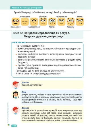 Розділ 3. Я в громаді: діємо разом
Привіт! Ми раді тебе бачити знову! Який у тебе настрій?
Задоволення Цікавість Нейтрально Злість
№)(&
Захоплення Невдоволення Розпач Радість
Тема 12. Природне середовище як ресурс.
Людина, дружня до природи
.ОЧІКУВАННЯ •--------------------------------------------------------------------------------------- ч
Під час нашої зустрічі ти:
• замислишся над тим, чи варто змінювати культуру спо­
живання у світі;
• зможеш вибрати варіанти повторного використання
звичних речей;
• визначиш можливості економії ресурсів у родинному
бюджеті;
• протестуєш правила поведінки відповідального спожи­
вача /споживачки.
Пригадай, що ти вже знаєш за цією темою.
А чого саме ти очікуєш від цього уроку?
Ч____________________________________________ ____ ________________________________________ 7
Культура
добросусідства
хг
МІ
Данило
Привіт, друзі! як ви?
ліля
Дякую, Данило, добре! Все ще у роздумах після нашої остан­
ньої зустрічі. Мене вразило, наскільки культурні особливості
нашої громади пов'язані з місцем, де ми живемо, і його при­
родним середовищем!
мі
Данило
Привіт усім! Я це помітив ще тоді, коли ми розмовляли про
народні костюми. Адже від того, який клімат і природні
умови в певній місцевості, колись залежало те, що люди їли,
з чого робили одяг чи будували житло! І взагалі, людина не
може жити без чистого повітря, води, сонячного світла.
108
 