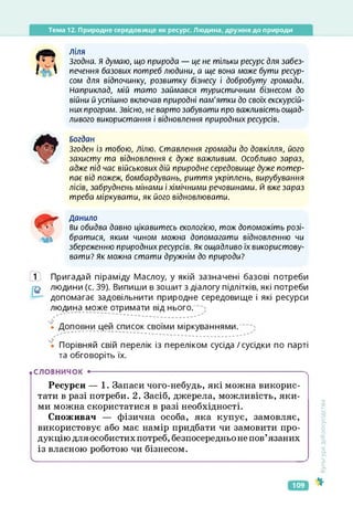 Тема 12. Природне середовище як ресурс. Людина, дружня до природи
ліля
Згодна. Я думаю, що природа — це не тільки ресурс для забез­
печення базових потреб людини, а ще вона може бути ресур­
сом для відпочинку, розвитку бізнесу і добробуту громади.
Наприклад, мій тато займався туристичним бізнесом до
війни й успішно включав природні пам'ятки до своїх екскурсій­
них програм. Звісно, не варто забувати про важливість ощад­
ливого використання і відновлення природних ресурсів.
Богдан
Згоден із тобою, Ділю. Ставлення громади до довкілля, його
захисту та відновлення є дуже важливим. Особливо зараз,
адже під час військових дій природне середовище дуже потер­
пає від пожеж, бомбардувань, риття укріплень, вирубування
лісів, забруднень мінами і хімічними речовинами. Й вже зараз
треба міркувати, як його відновлювати.
Данило
ви обидва давно цікавитесь екологією, тож допоможіть розі­
братися, яким чином можна допомагати відновленню чи
збереженню природних ресурсів. Як ощадливо їх використову­
вати? Як можна стати дружнім до природи?
1 Пригадай піраміду Маслоу, у якій зазначені базові потреби
людини (с. 39). Випиши в зошит з діалогу підлітків, які потреби
допомагає задовільнити природне середовище і які ресурси
людина може отримати від нього.
' — ~ — — — — —
• Доповни цей список своїми міркуваннями.
'є Порівняй свій перелік із переліком сусіда/сусідки по парті
та обговоріть їх.
.словничок •------------------------------------------------------------------------
Ресурси — 1. Запаси чого-небудь, які можна викорис­
тати в разі потреби. 2. Засіб, джерела, можливість, яки­
ми можна скористатися в разі необхідності.
Споживач — фізична особа, яка купує, замовляє,
використовує або має намір придбати чи замовити про­
дукцію для особистих потреб, безпосередньо не пов’язаних
із власною роботою чи бізнесом.
ч________________________________________________________________________________________
<ультура
добросусідства
109
 