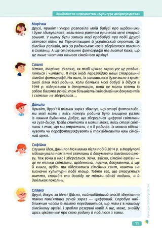 Знайомство з предметом «Культура добросусідства»
марічка
Друзі, привіт! Учора розповіла моїй бабусі про щоденники
і дуже здивувалася, коли вона раптом принесла мені старий
зошит. У ньому були записи моєї прабабусі про події Другої
світової війни на Тернопільщині й український спротив. Це
сімейна реліквія, яка за радянських часів зберігалася таємно
в схованці. А ще старовинні фотографії та листи! Каже, що
це лише частина нашого сімейного архіву!
Сашко
вітаю, Марічко! Уявляю, як тобі цікаво зараз усе це роздив­
лятися і читати, я теж іноді переглядаю наші старовинні
сімейні фотографії. На жаль, їх залишилося дуже мало з крим­
ської гілки моєї родини. Коли батьків моєї бабусі й дідуся в
1944 р. відправили в депортацію, вони не могли взяти із
собою багато речей, тож більшість їхніх сімейних документів
і світлин не збереглася...
Данило
Привіт, друзі! Я тільки зараз збагнув, що старі фотоальбо­
ми моєї мами і якісь папери родини було знищено разом
із нашим будинком. Добре, що збереглися цифрові світлини
на гугл-диску. Треба спитати в мами: може, якісь старі світ­
лини з тих, що ми втратили, є в її родичів. їх можна відска­
нувати чи перефотографувати й так відновити наш сімей­
ний архів.
Софійка
? у Слушна ідея, Данило! Моя мама після подій 2014 р. в Маріуполі
відсканувала пам'ятні світлини й документи сімейного архі­
ву. Тож вони в нас і збереглися. Хоча, звісно, сімейні архіви —
це не тільки світлини, щоденники, листи, документи, а ще
й книги, аудіо- та відеозаписи сімейних свят, квитки на
визначні культурні події тощо. Тобто все, що стосується
життя, спогадів та досвіду не тільки однієї людини, а й
декількох поколінь.
Славко
-0е Друзі, дякую за ідею! Дійсно, найнадійніший спосіб зберігання
таких пам’ятних речей зараз — цифровий. Спробую най­
ближчим часом із мамою передивитися, що там є в нашому
сімейному архіві, і зроблю резервні копії! А ще, може, знайду
щось цікавеньке про свою родину й поділюся з вами.
<ультура
добросусідства
11
 