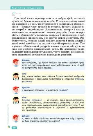 Розділ 3. Я в громаді: діємо разом
(Її---:
Пригадай казки про чарівників та добрих фей, які вико­
нують всі бажання головних героїв. У повсякденному житті
все навпаки: ми весь час стикаємося з постійними обмежен­
нями — бракує часу, грошей та товарів. Засобом задоволен­
ня потреб є виробництво різноманітних товарів і послуг,
засноване на використанні певних ресурсів. Саме вичерп­
ність і обмеженість ресурсів, зокрема й природних, є най­
важливішою проблемою, яка постає перед людством. Осо­
бливо тепер, коли на нашій планеті живуть 8 млрд людей, і
деякі вчені вже б’ють на сполох через її перенаселення. Тож
в умовах обмеженості ресурсів кожна людина або суспіль­
ство має зробити оптимальний вибір. Це допоможе раціо­
нальному природокористуванню, тобто такому, що забезпе­
чить економію і збереження природних ресурсів.
Культура
добросусідств.
мі
Данило
тож виходить, що кожна людина має бути свідомою щодо
того, які свої потреби вона може задовільнити, а які ні, щоб
не витрачати зайві ресурси?
4л
Ліля
Так, кожна людина має робити досить складний вибір між
бажаннями і реальними потребами й сприяти сталому
розвитку.
Яг
ЧГ’
мі
Данило
А який саме розвиток називається сталим?
КуЛ
ліля
Сталий розвиток — це термін, який використовують
щодо стабільного, збалансованого розвитку суспільства
при раціональному використанні природних ресурсів. А ще
це розвиток особистості в гармонії із суспільством
та природою.
Мі
Данило
А, якщо я буду ощадливо використовувати воду з крана,
це буде сприяти сталому розвитку?
110
 