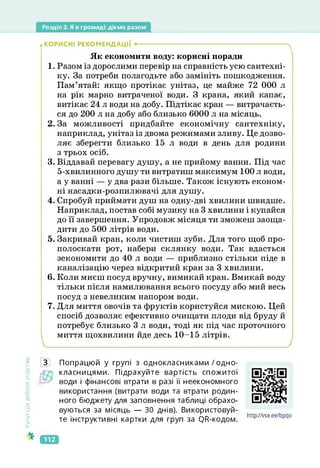 Розділ 3. Я в громаді: діємо разом
.КОРИСНІ РЕКОМЕНДАЦІЇ •--------------------------------------------------------------------ч
Як економити воду: корисні поради
1. Разом із дорослими перевір на справність усю сантехні­
ку. За потреби полагодьте або замініть пошкодження.
Пам’ятай: якщо протікає унітаз, це майже 72 000 л
на рік марно витраченої води. З крана, який капає,
витікає 24 л води на добу. Підтікає кран — витрачаєть­
ся до 200 л на добу або близько 6000 л на місяць.
2. За можливості придбайте економічну сантехніку,
наприклад, унітаз із двома режимами зливу. Це дозво­
ляє зберегти близько 15 л води в день для родини
з трьох осіб.
3. Віддавай перевагу душу, а не прийому ванни. Під час
5-хвилинного душу ти витратиш максимум 100 л води,
а у ванні — у два рази більше. Також існують економ­
ні насадки-розпилювачі для душу.
4. Спробуй приймати душ на одну-дві хвилини швидше.
Наприклад, постав собі музику на 3 хвилини і купайся
до її завершення. Упродовж місяця ти зможеш заоща­
дити до 500 літрів води.
5. Закривай кран, коли чистиш зуби. Для того щоб про­
полоскати рот, набери склянку води. Так вдасться
зекономити до 40 л води — приблизно стільки піде в
каналізацію через відкритий кран за 3 хвилини.
6. Коли миєш посуд вручну, вимикай кран. Вмикай воду
тільки після намилювання всього посуду або мий весь
посуд з невеликим напором води.
7. Для миття овочів та фруктів користуйся мискою. Цей
спосіб дозволяє ефективно очищати плоди від бруду й
потребує близько З л води, тоді як під час проточного
миття щохвилини йде десь 10-15 літрів.
Культура
добросусідств.
З Попрацюй у групі з однокласниками /одно-
класницями. Підрахуйте вартість спожитої
води і фінансові втрати в разі її неекономного
використання (витрати води та втрати родин­
ного бюджету для заповнення таблиці обрахо­
вуються за місяць — ЗО днів). Використовуй­
те інструктивні картки для груп за (}В-кодом.
httpyZvse.ee/bpqo
https://vse.ee/bpqo
112
 