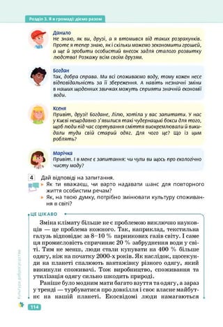 Розділ 3. Я в громаді: діємо разом
Данило
Не знаю, як ви, друзі, а я втомився від таких розрахунків.
Проте я тепер знаю, які скільки можемо зекономити грошей,
а ще й зробити особистий внесок задля сталого розвитку
людства! Розкажу всім своїм друзям.
Богдан
Так, добра справа. Ми всі споживаємо воду, тому кожен несе
відповідальність за її збереження. А навіть незначні зміни
в наших щоденних звичках можуть сприяти значній економії
води.
Ксеня
Привіт, друзі! Богдане, Лілю, хотіла у вас запитати. У нас
у Києві нещодавно з'явилися такі чудернацькі бокси для того,
щоб люди під час сортування сміття виокремлювали й вики­
дали туди свій старий одяг. Для чого це? Що із цим
роблять?
Л/Іарічка
Привіт. І в мене є запитання: чи чули ви щось про екологічно
чисту моду?
4 Дай відповіді на запитання.
Як ти вважаєш, чи варто надавати шанс для повторного
життя особистим речам?
Як, на твою думку, потрібно змінювати культуру споживан­
ня в світі?
Культура
добросусідств.
• ЦЕ ЦІКАВО •--------------------------------------------------------------------------------------
Зміна клімату більше не є проблемою виключно науков­
ців — це проблема кожного. Так, наприклад, текстильна
галузь відповідає за 8-10 % парникових газів світу. І саме
ця промисловість спричиняє 20 % забруднення води у сві­
ті. Тим не менш, люди стали купувати на 400 % більше
одягу, ніж на початку 2000-х років. Як наслідок, щосекун­
ди на планеті спалюють вантажівку різного одягу, який
викинули споживачі. Тож виробництво, споживання та
утилізація одягу сильно шкодить природі.
Раніше було модним мати багато взуття та одягу, а зараз
у тренді — турбуватися про довкілля і своє власне майбут-
1 нє на нашій планеті. Екосвідомі люди намагаються
114
 