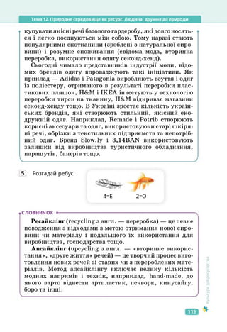 Тема 12. Природне середовище як ресурс. Людина, дружня до природи
купувати якісні речі базового гардеробу, які довго носять­
ся і легко поєднуються між собою. Тому наразі стають
популярними екотканини (зроблені з натуральної сиро­
вини) і розумне споживання (свідома мода, вторинна
переробка, використання одягу секонд-хенд).
Сьогодні чимало представників індустрії моди, відо­
мих брендів одягу впроваджують такі ініціативи. Як
приклад — Adidas і Patagonia виробляють взуття і одяг
із поліестеру, отриманого в результаті переробки плас-
тикових пляшок, Н&М і ІКЕА інвестують у технологію
переробки тирси на тканину, Н&М відкриває магазини
секонд-хенду тощо. В Україні зростає кількість україн­
ських брендів, які створюють стильний, якісний еко-
дружній одяг. Наприклад, Remade і Potrib створюють
корисні аксесуари та одяг, використовуючи старі шкіря­
ні речі, обрізки з текстильних підприємств та непотріб­
ний одяг. Бренд Slow.ly і 3,14BAN використовують
залишки від виробництва туристичного обладнання,
парашутів, банерів тощо.
5 Розгадай ребус.
4=Е 2=0
.СЛОВНИЧОК •--------------------------------------------------------------------------------------
Ресайклінг (recycling з англ. — переробка) — це певне
поводження з відходами з метою отримання нової сиро­
вини чи матеріалу і подальшого їх використання для
виробництва, господарства тощо.
Апсайклінг (upcycling з англ. — «вторинне викорис­
тання», «друге життя» речей) — це творчий процес виго­
товлення нових речей зі старих чи з перероблених мате­
ріалів. Метод апсайклінгу включає велику кількість
модних напрямів і технік, наприклад, hand-made, до
якого варто віднести артпластик, печворк, кинусайгу,
боро та інші.
Культура
добросусідства
115
 