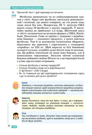 Розділ 3. Я в громаді: діємо разом
6 Прочитай текст і дай відповіді на питання.
Футболки вважаються чи не найпоширенішим одя­
гом у світі. Зараз світ футболок настільки різноманіт­
ний і великий, що важко повірити, як сто років тому
люди жили без них. Наприклад, 62 % жителів США
мають понад 10 футболок у своєму гардеробі. У масш­
табах країни це приблизно 1,5 млрд. Життєвий цикл
«t-shirt» починається на великих фермах у США, Китаї,
Індії, Пакистані. Саме ці країни є лідерами з виробни­
цтва бавовни — основного продукту, з якого шиється
футболка. Там її за допомогою спецтехніки збирають,
відділяють від зерняток і спресовують у стандартні
«коробки» по 225 кг. Щоб виросли ці білі бавовняні
пухнасті кульки, потрібно дуже багато води й пестици­
дів. Це робить токсичною не лише саму бавовну, але й
навколишнє середовище. Загалом світові плантації
бавовни займають майже ЗО млн га, а це територія Італії
з усіма прилеглими островами.
Скільки футболок у твоєму гардеробі?
Скільки потрібно води на їх виробництво?
(1 футболка = 2500 л води).
Як ти ставишся до ідеї відповідального споживання одягу
і що ти можеш для цього зробити?
ксеня
Здається, я починаю розуміти, наскільки важливою є особис­
та позиція кожного щодо використання природних ресурсів.
Варто переглянути свій особистий гардероб — наскільки він
відповідає вимогам екологічно чистої моди.
Культура
добросусідства
марічка
Цікаво дізнатися, яким він має бути, я знаю, що є інформа­
ційні знаки, розміщені на упаковках товарів — екологічні
знаки. Мабуть, треба уважно вивчати етикетки на тих
товарах, які плануєш придбати.
W ъ &
I-ÜS
Ліля
Так, погоджуюся з вами, дівчата! Нумо разом ще поміркуємо,
що ми можемо зробити, щоб не викидати старі речі, а нада­
ти їм друге життя.
116
 