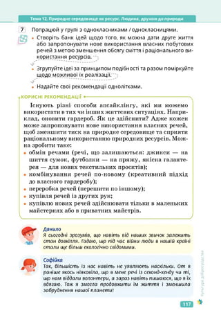 Тема 12. Природне середовище як ресурс. Людина, дружня до природи
7 Попрацюй у групі з однокласниками /однокласницями.
• Створіть банк ідей щодо того, як можна дати друге життя
або запропонувати нове використання власних побутових
речей з метою зменшення обсягу сміття і раціонального ви­
користання ресурсів.
• Згрупуйте ідеї за принципом подібності та разом поміркуйте
щодо можливої їх реалізації.
• Надайте свої рекомендації однолітками.
.КОРИСНІ РЕКОМЕНДАЦІЇ •-------------------------------------------------------------------- ч
Існують різні способи апсайклінгу, які ми можемо
використати в тих чи інших життєвих ситуаціях. Напри­
клад, оновити гардероб. Як це здійснити? Адже кожен
може запропонувати нове використання власних речей,
щоб зменшити тиск на природне середовище та сприяти
раціональному використанню природних ресурсів. Мож­
на зробити таке:
• обмін речами (речі, що залишаються: джинси — на
шиття сумок, футболки — на пряжу, якісна галанте­
рея — для нових текстильних проектів);
• комбінування речей по-новому (креативний підхід
до власного гардеробу);
• переробка речей (перешити по іншому);
• купівля речей із других рук;
• купівлю нових речей здійснювати тільки в маленьких
майстернях або в приватних майстрів.
_____________________________________________ ___________________________________________ /
Культура
добросусідства
Данило
Я сьогодні зрозумів, що навіть від наших звичок залежить
стан довкілля. Гадаю, що під час війни люди в нашій країні
стали ще більш екологічно свідомими.
Софійка
Так, більшість із нас навіть не уявляють наскільки. От я
раніше якось ніяковіла, що в мене речі із секонд-хенду чи ті,
що нам віддали волонтери, а зараз навіть пишаюся, що я їх
вдягаю. Тож я змогла продовжити їм життя і зменшила
забруднення нашої планети!
117
 