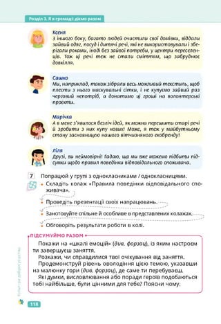 Розділ 3. Я в громаді: діємо разом
КСЄНЯ
З іншого боку, багато людей очистили свої домівки, віддали
зайвий одяг, посуд і дитячі речі, які не використовували і збе­
рігали роками, іноді без зайвої потреби, у центри переселен­
ців. Тож ці речі теж не стали сміттям, що забруднює
довкілля.
Сашко
Ми, наприклад, такожзібрали весь можливий текстиль, щоб
плести з нього маскувальні сітки, і не купуємо зайвий раз
черговий непотріб, а донатимо ці гроші на волонтерські
проекти.
Марічка
А в мене з'явилося безліч ідей, як можна перешити старі речі
й зробити з них купу нових! Може, я теж у майбутньому
стану засновницею нашого вітчизняного екобренду!
ліля
Друзі, ви неймовірні! Гадаю, що ми вже можемо підбити під­
сумки щодо правил поведінки відповідального споживача.
7 Попрацюй у групі з однокласниками /однокласницями.
• Складіть колаж «Правила поведінки відповідального спо­
живача». -Ч
. .....
• Проведіть презентації своїх напрацювань.
Занотовуйте спільне й особливе в представлених колажах.
'ї Обговоріть результати роботи в колі.
Культура
добросусідства
• ПІДСУМУЙМО РАЗОМ •--------------------------------------------------------------------------Ч
Покажи на «шкалі емоцій» (див. форзац), із яким настроєм
ти завершуєш заняття.
Розкажи, чи справдилися твої очікування від заняття.
Продемонструй рівень оволодіння цією темою, указавши
на малюнку гори (див. форзац), де саме ти перебуваєш.
Які думки, висловлювання або поради героїв подобаються
тобі найбільше, були цінними для тебе? Поясни чому.
ч_______________________________________________>
118
 