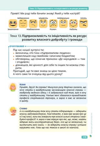Тема 13. Підприємливість та Ініціативність як ресурс розвитку
Привіт! Ми раді тебе бачити знову! Який у тебе настрій?
Захоплення
Задоволення Цікавість Злість
Нейтрально
Невдоволення Радість
Розпач
Тема 13. Підприємливість та ініціативність як ресурс
розвитку власного добробуту і громади
.ОЧІКУВАННЯ •--------------------------------------------------------------------------------------- ч
Під час нашої зустрічі ти:
• визначиш, хто така «підприємлива людина»;
• замислишся над сімейним і власним бюджетом;
• обговориш, що означає приказка «Де народився — там
і згодився»;
• дізнаєшся, які цінності для себе та інших ти можеш ство­
рити.
Пригадай, що ти вже знаєш за цією темою.
А чого саме ти очікуєш від цього уроку?
І____________________________________________ ___ _________________________________________/
Ксеня
”•' Привіт, друзі! Як справи? Минулого разу Марічка сказала, що
хоче стати в майбутньому засновницею власної справи —
екобренду модного одягу. І я задумалася над тим, ким я хочу
стати у майбутньому. Раніше мені здавалася привабливою
професія спортивного тренера, а зараз я вже не впевнена
в цьому.
Славко
Ая в майбутньому теж хочу стати підприємцем — відкрити
власну автомайстерню. Пам'ятаєте, я вам вже казав про це
в 5-му класі, коли ми говорили про власні сильні сторони і май­
бутні професії? А зараз я вже міркую про те, що, може, навіть
відкрию якесь конструкторське бюро. Але ще не впевнений, чи
вистачить мені знань — як відкрити власну справу і успішно
керувати нею. Поки що нас такого в школі не навчали.
<ультура
добросусідства
119
 