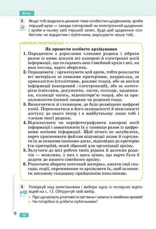 Вступ
Культура
добросусідства
5 Якщо тобі видалася цікавою тема особистих щоденників, зроби
перший крок — заведи паперовий чи електронний щоденник
і зроби в ньому свій перший запис. Буде цей щоденник осо­
бистим чи відкритим і публічним, вирішувати лише тобі.
..КОРИСНІ РЕКОМЕНДАЦІЇ •--------------------------------------------------------------------ч
Як провести особисте архівування
1. Порадитися з дорослими членами родини і зібрати
разом із ними докупи всі паперові й електронні носії
інформації, що складають ваш сімейний архів і які, на
ваш погляд, варто зберігати.
2. Опрацювати І організувати цей архів, тобто розкласти
всі матеріали за певними критеріями, наприклад, за
хронологією (століттями, роками тощо), або за носієм
інформації (паперовий / електронний), або за катего­
рією (світлини, документи, листи, спогади, щоденни­
ки, колекції чогось, відеоінтерв’ю тощо), або за при­
належністю (певної людини чи родини) тощо.
3. Визначитися зі сховищем, де буде розміщено цифрові
копії. Переконатися в його захищеності й можливості
доступу до нього тепер і в майбутньому лише тобі і
членам твоєї родини.
4. Відсканувати чи перефотографувати паперові носії
інформації і завантажити їх у сховище разом із цифро­
вими носіями інформації. Щоб нічого не загубилося,
варто присвоювати файлам відповідні назви й сортува­
ти їх за певними папками-досьє, відповідно до критерію
(чи критеріїв), який обраний для організації архіву.
5. Залучити до цієї роботи твоїх рідних й далеких роди­
чів — можливо, у них є щось цінне, що варто було б
додати до вашого сімейного архіву.
6. Розпочати збирати поточний матеріал, писати свої спо­
гади, події, переживання та архівувати їх, щоб залиши­
ти письмову спадщину прийдешнім поколінням.
б Поміркуй над запитаннями і вибери одну із чотирьох відпо-
відей на с. 13. Обґрунтуй свій вибір.
Про що можуть розповісти світлини і записи із сімейних архівів?
Чи потрібно їх робити публічними?
12
 