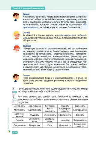 Розділ 3. Я в громаді: діємо разом
Сашко
А я вважаю, що не всім треба бути підприємцями, але розви­
вати свої здібності — ініціативність, практичну кмітли­
вість, здатність активно діяти і бачити певні можливос­
ті — потрібно кожному. Одним словом це називається під­
приємливість, і цеє дуже корисна навичка для життя.
Славко
як цікаво! А я раніше вважав, що підприємливість і підприє­
мець це одне й те ж саме. І що тільки підприємці мають бути
підприємливі.
Софійка
Підтримую Сашка! Ті компетентності, які ми набуваємо
на нашому предметі й на інших, можуть нам допомогти
розвивати креативність, спостережливість, самосвідо­
мість, самоефективність, наполегливість, фінансову гра­
мотність, етичне і критичне мислення, навички планування,
співпрацю з іншими людьми тощо. І все це стосується під­
приємливості. вона є дуже важливою для кожної людини
в нашому світі, що стрімко змінюється, незалежно від того,
який подальший шлях обере у своєму житті.
Сашко
Нумо ознайомимося ближче з підприємливістю і з тим, як
вона може стати ресурсом розвитку власного добробуту
і громади.
в
2
Пригадай ситуацію, коли тобі вдалося досягти успіху. Які емоції
та почуття були в тебе в той момент?
Розглянь список рис особистості. Поміркуй та вибери ті, які
допомагають тобі бути успішним /успішною в різних життєвих
ситуаціях.
Культура
добросусідства
Активність Авантюризм Ентузіазм Міцність Вдячність
Чутливість Адаптивність
Життє­
радісність
Спостереж­
ливість
Благородство
Урівнова­
женість
Мудрість Упевненість Ефективність Вірність
Гідність
Оптимістич­
ність
Безстраш­
ність
Чесність Витривалість
Старанність Відкритість Сила Душевність
Дисципліно­
ваність
120
 
