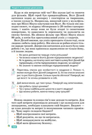 Розділ 3. Я в громаді: діємо разом
Куди ж він витрачав свій час? Він шукав ідеї та сюжети
для фільмів. Щоб герой був правдоподібним, Волт Дісней
щотижня ходив до зоопарку і спостерігав за тваринами,
а також слухав їх. Наприклад, мишачий писк у мультфіль­
мах про Міккі Мауса озвучував сам Волт. Як тільки він зна­
ходив сюжет, то відразу обговорював із 20 своїми сценарис­
тами, і навіть якщо вони не були згодні із сюжетними
поворотами, то намагався їх переконати чи наполягти на
своєму баченні. На зйомки фільму про Міккі Мауса пішло
90 днів, а потім був приголомшливий успіх у глядачів.
Волт Дісней вважав, що успіх приходить тільки тоді, коли
людина любить свою роботу. Він ніколи не робив нічого тіль­
ки заради грошей. Джерелом натхнення для нього була сама
робота і те, що вона приносила задоволення не тільки йому,
а й іншим людям.
Які риси допомогли творцю стати успішним?
Чи можна назвати Волта Діснея підприємливою людиною?
► Як ти думаєш, на початку свого життєвого шляху ВолтДісней був
підприємцем, а потім підприємливою людиною, чи навпаки?
Які знання та вміння необхідні підприємливій людині?
4 Переглянь список рис особистості із завдання 2. Познач ті,
якими володів Волт Дісней (завдання 3). Зістав список власних
рис та рис Волта Діснея. Скільки пунктів збіглося? Поміркуй, які
ще якості ти хочеш розвивати в собі.
5 Дай визначення, що таке гроші. Поміркуй над запитаннями.
Що робить гроші цінними?
► Чи є гроші найбільшою цінністю в житті людини?
Що можна робити, маючи певну суму грошей?
Культура
добросусідств.
Кожна людина та кожна сім’я має доходи та витрати. Для
того щоб витрати відповідали доходам і ще залишалося для
заощаджень, необхідно планувати свій бюджет. Бюджет —
це план доходів та витрат із вказуванням часового проміж­
ку. Чому варто складати бюджет?
• Щоб контролювати свої витрати.
• Щоб розуміти, на що ти витрачаєш.
• Щоб заощаджувати на майбутнє.
• Щоб мати фінансову безпеку.
122
 