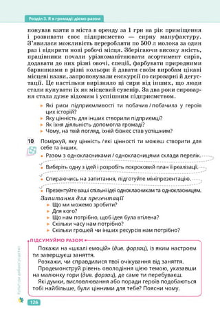 Розділ 3. Я в громаді: діємо разом
Культура
добросусідства
понував взяти в міста в оренду за 1 грн на рік приміщення
і розвивати своє підприємство — сирну мануфактуру.
З’явилася можливість переробляти по 500 л молока за один
раз і відкрити нові робочі місця. Зберігаючи високу якість,
працівники почали урізноманітнювати асортимент сирів,
додавати до них різні овочі, спеції, фарбувати природними
барвниками в різні кольори й давати своїм виробам цікаві
місцеві назви, запропонували екскурсії по сироварні й дегус­
тації. Це настільки вирізняло ці сири від інших, що люди
стали купувати їх як місцевий сувенір. За два роки сировар­
ня стала дуже відомим і успішним підприємством.
Які риси підприємливості ти побачив/побачила у героїв
цих історій?
Яку цінність для інших створили підприємці?
Як їхня діяльність допомогла громаді?
Чому, на твій погляд, їхній бізнес став успішним?
10 Поміркуй, яку цінність/які цінності ти можеш створити для
себе та інших.
• Разом з однокласниками / однокласницями склади перелік.
Ч Виберіть одну з ідей і розробіть покроковий план її реалізації.
Спираючись на запитання, підготуйте мініпрезентацію. --х
Презентуйте ваші спільні ідеї однокласникам та однокласницям.
Запитання для презентації
Що ми можемо зробити?
Для кого?
► Що нам потрібно, щоб ідея була втілена?
Скільки часу нам потрібно?
Скільки грошей чи інших ресурсів нам потрібно?
.ПІДСУМУЙМО РАЗОМ •------------------------------------------------------------------------- X
Покажи на «шкалі емоцій» (див. форзац), із яким настроєм
ти завершуєш заняття.
Розкажи, чи справдилися твої очікування від заняття.
Продемонструй рівень оволодіння цією темою, указавши
на малюнку гори (див. форзац), де саме ти перебуваєш.
Які думки, висловлювання або поради героїв подобаються
тобі найбільше, були цінними для тебе? Поясни чому.
126
 