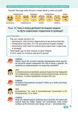 Тема 14. Чим я можу допомогти іншим людям та бути корисним/корисною
Привіт! Ми раді тебе бачити знову! Який у тебе настрій?
Задоволення
Захоплення Невдоволення
Цікавість Нейтрально Злість
®® О?
Розпач Радість
Тема 14. Чим я можу допомогти іншим людям
та бути корисним/корисною в громаді?
.ОЧІКУВАННЯ •--------------------------------------------------------------------------------------- х
Під час нашої зустрічі ти:
• дізнаєшся, чим толока відрізняється від волонтерства;
• поміркуєш над тим, хто і як допомагає іншим людям;
• визначиш, чим саме ти можеш бути корисним / корисною
в громаді.
Пригадай, що ти вже знаєш за цією темою.
А чого саме ти очікуєш від цього уроку?
Ч__________________________________________________________________________________ У
<ультура
добросусідства
л
л
Софійка
вітаю, друзі! Ми сьогодні немовби продовжуємо тему про те,
які цінності можна створити для себе й інших у громаді. Які
проекти ви запропонували на минулому занятті?
І£Л
ліля
я запропонувала розробити цікавий туристичний маршрут
для знайомства з моїм рідним містом переселенців, які до нас
приїхали. А потім проводити екскурсії для них.
л
Софійка
Це будуть безкоштовні екскурсії? Тобто це в тебе волонтер­
ський проект?
ІА 
Ліля
Безкоштовні. Ой, чому ж волонтерський? волонтери ж ЗСУ
допомагають, чи не так?
Софійка
Якщо ти запропонувала зробити якусь цінність для інших або
взагалі будь-яку добру справу для незнайомих тобі людей
і робиш це без оплати своєї праці, то це — волонтерство.
127
 