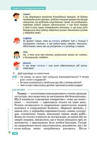 Розділ 3. Я в громаді: діємо разом
Культура
добросусідства
Сашко
А ми збираємося провести благодійний ярмарок, де будемо
продавати різні сувеніри, зроблені нашими руками та місцеві
смаколики, які зроблять наші батьки. Гроші, які назбираємо,
передамо родині нашого однокласника. У них була пожежа
в домі й вони зараз потребують допомоги. А ще наші рідні
домовилися одну суботу зібратися разом і допомогти сусідам
у відбудові хати.
Софійка
Як цікаво! Сашко, тож ви толоку робите! Тут у Польщі її
називають «тлока», а мої родичі-греки кажуть «талаха».
Обов'язково зніми про це репортаж, а я розміщу в мережі.
ліля
Ой, я теж чула про толоку, румунською мовою це «клака»,
а болгарською «меджія».
Данило
А що таке толока і чим вона відрізняється від волон-
терства?
1 Дай відповіді на запитання.
МЬ Чи знаєш ти щось про сусідську взаємодопомогу? У якому
разі і коли її надавали?
Як вона називалася у твоїй культурі або у твоєму регіоні?
Чим ти сам /сама колись допоміг/допомогла своїм сусідам?
• ЦЕ ЦІКАВО •--------------------------------------------------------------------------------------- ч
Толока — колективна взаємодопомога членів громади
чи сусідів, яка надається за частування або безкоштовно.
Ще її називали «одноденне товариство», тому що поміч­
ники — толочани — приходили тільки на один день.
Толока починалася із запрошення односельчан надати
допомогу в спорудженні будинку, збиранні врожаю, у
вивозі лісу, у переробці сировини (льону, вовни, кукуру­
дзи, соняшника тощо), виконанні інших видів робіт.
Якщо на толоку кликали до погорільців, до вдови або до
хворої людини, вважалося, що в таких випадках гріх не
допомогти, і пригощання було необов’язковим. Сусіди
на запрошення охоче відгукувалися, розуміючи, що і їм
* коли-небудь може знадобитися допомога. Після
128
 