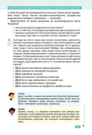Тема 14. Чим я можу допомогти іншим людям та бути корисним/корисною
у свій вільний час різноманітні послуги, безоплатно працю­
ють тощо. Існує також онлайн-волонтерство, наприклад
наповнення інтернет-довідника — вікіпедії.
Приєднуйся зі своєю родиною до волонтерського руху
України!
Чим волонтерство відрізняється від толоки?
Чи є у тебе чи у твоєї родини досвід волонтерської діяльності?
Чи маєш ти бажання стати волонтером / волонтеркою в май­
бутньому? Що саме ти хотів би / хотіла б зробити і чому?
б Сьогодні ми часто чуємо про внесок волонтерів у діяльність
громад та допомогу країні в непрості часи. Вони віддають свій
час, енергію для вирішення проблем громади. Як ти думаєш,
чому люди стають волонтерами? Вибери три найважливіші,
на твою думку, причини, чому люди стають волонтерами, та
поділися своїми міркуваннями з однокласниками та одноклас­
ницями. За бажанням можеш сам / сама доповнити цей список
можливих причин. Що ти сам сказав би /сама сказала б другові
чи подрузі, щоб переконати його /її стати волонтером / волон­
теркою?
• Щоб круто виглядати перед друзями.
• Щоб допомогти місцевій спільноті.
• Щоб заробити грошей.
• Щоб почуватися частиною команди.
• Щоб було чим зайнятися у вільний час.
• Щоб мати гарний запис у резюме.
• Щоб підготуватися до професії в майбутньому.
Сашко
Друзі, сьогодні в мережі прочитав про благодійні організації,
які допомагають покращувати життя інших людей. Вони це
роблять, збираючи гроші різними способами. Це можуть
бути і міжнародні організації, і українські.
Богдан
Привіт, хлопці. А я збирався розповісти вам історію про
мецената, який підтримує молодих блогерів та блогерок. він
спонсорує їхні поїздки за кордон, щоб вони знімали відео про
талановитих українців, які покинули Батьківщину через
війну.
<ультура
добросусідства
131
 