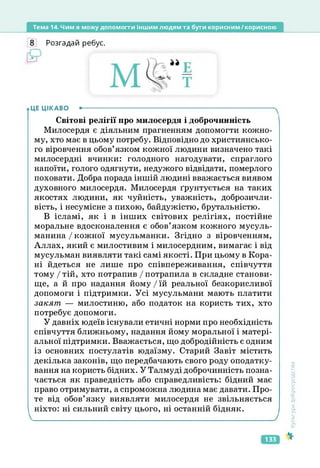 Тема 14. Чим я можу допомогти іншим людям та бути корисним/корисною
8 Розгадай ребус.
ЦЕ ЦІКАВО •--------------------------------------------------------------------------------------
Світові релігії про милосердя і доброчинність
Милосердя є діяльним прагненням допомогти кожно­
му, хто має в цьому потребу. Відповідно до християнсько­
го віровчення обов’язком кожної людини визначено такі
милосердні вчинки: голодного нагодувати, спраглого
напоїти, голого одягнути, недужого відвідати, померлого
поховати. Добра порада іншій людині вважається виявом
духовного милосердя. Милосердя ґрунтується на таких
якостях людини, як чуйність, уважність, доброзичли­
вість, і несумісне з пихою, байдужістю, брутальністю.
В ісламі, як і в інших світових релігіях, постійне
моральне вдосконалення є обов’язком кожного мусуль­
манина / кожної мусульманки. Згідно з віровченням,
Аллах, який є милостивим і милосердним, вимагає і від
мусульман виявляти такі самі якості. При цьому в Кора­
ні йдеться не лише про співпереживання, співчуття
тому І тій, хто потрапив / потрапила в складне станови­
ще, а й про надання йому / їй реальної безкорисливої
допомоги і підтримки. Усі мусульмани мають платити
закят — милостиню, або податок на користь тих, хто
потребує допомоги.
У давніх юдеїв існували етичні норми про необхідність
співчуття ближньому, надання йому моральної і матері­
альної підтримки. Вважається, що добродійність є одним
із основних постулатів юдаїзму. Старий Завіт містить
декілька законів, що передбачають свого роду оподатку­
вання на користь бідних. У Талмуді доброчинність позна­
чається як праведність або справедливість: бідний має
право отримувати, а спроможна людина має давати. Про­
те від обов’язку виявляти милосердя не звільняється
ніхто: ні сильний світу цього, ні останній бідняк.
Культура
добросусідства
133
 