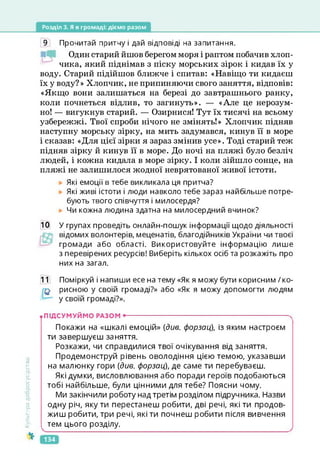 Розділ 3. Я в громаді: діємо разом
9 Прочитай притчу і дай відповіді на запитання.
Один старий йшов берегом моря і раптом побачив хлоп­
чика, який піднімав з піску морських зірок і кидав їх у
воду. Старий підійшов ближче і спитав: «Навіщо ти кидаєш
їх у воду?» Хлопчик, не припиняючи свого заняття, відповів:
«Якщо вони залишаться на березі до завтрашнього ранку,
коли почнеться відлив, то загинуть». — «Але це нерозум­
но! — вигукнув старий. — Озирнися! Тут їх тисячі на всьому
узбережжі. Твої спроби нічого не змінять!» Хлопчик підняв
наступну морську зірку, на мить задумався, кинув її в море
і сказав: «Для цієї зірки я зараз змінив усе». Тоді старий теж
підняв зірку й кинув її в море. До ночі на пляжі було безліч
людей, і кожна кидала в море зірку. І коли зійшло сонце, на
пляжі не залишилося жодної неврятованої живої істоти.
Які емоції в тебе викликала ця притча?
Які живі істоти і люди навколо тебе зараз найбільше потре­
бують твого співчуття і милосердя?
Чи кожна людина здатна на милосердний вчинок?
10 У групах проведіть онлайн-пошук інформації щодо діяльності
відомих волонтерів, меценатів, благодійників України чи твоєї
громади або області. Використовуйте інформацію лише
з перевірених ресурсів! Виберіть кількох осіб та розкажіть про
них на загал.
11 Поміркуй і напиши есе на тему «Як я можу бути корисним / ко-
рисною у своїй громаді?» або «Як я можу допомогти людям
у своїй громаді?».
Культура
добросусідства
• ПІДСУМУЙМО РАЗОМ -------------------------------------------------------------------------
Покажи на «шкалі емоцій» {див. форзац), із яким настроєм
ти завершуєш заняття.
Розкажи, чи справдилися твої очікування від заняття.
Продемонструй рівень оволодіння цією темою, указавши
на малюнку гори {див. форзац), де саме ти перебуваєш.
Які думки, висловлювання або поради героїв подобаються
тобі найбільше, були цінними для тебе? Поясни чому.
Ми закінчили роботу над третім розділом підручника. Назви
одну річ, яку ти перестанеш робити, дві речі, які ти продов­
жиш робити, три речі, які ти почнеш робити після вивчення
тем цього розділу.
134
 