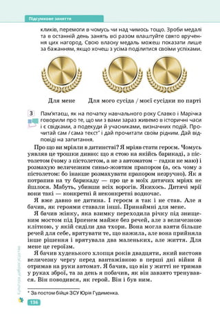 Підсумкове заняття
кликів, перемоги в чомусь чи над чимось тощо. Зроби медалі
та в останній день занять всі разом влаштуйте свято вручен­
ня цих нагород. Свою власну медаль можеш показати лише
за бажанням, якщо хочеш з усіма поділитися своїми успіхами.
Для мене Для мого сусіда / моєї сусідки по парті
Культура
добросусідств.
З Пам'ятаєш, як на початку навчального року Славко і Марічка
говорили про те, що ми з вами зараз живемо в історичні часи
і є свідками, а подекуди й учасниками, визначних подій. Про­
читай сам / сама текст
* і дай прочитати своїм рідним. Дай від­
повіді на запитання.
Про що ви мріяли в дитинстві? Я мріяв стати героєм. Чомусь
уявляв це трошки дивно: що я стою на якійсь барикаді, з піс­
толетом (чому з пістолетом, а не з автоматом - гадки не маю) і
розмахую величезним синьо-жовтим прапором (а, ось чому з
пістолетом: бо інакше розмахувати прапором незручно). Як я
потрапив на ту барикаду — про це в моїх дитячих мріях не
йшлося. Мабуть, убивши всіх ворогів. Якихось. Дитячі мрії
вони такі — конкретні й неконкретні водночас.
Я вже давно не дитина. І героєм я так і не став. Але я
бачив, як героями ставали інші. Принаймні для мене.
Я бачив жінку, яка взимку переходила річку під знище­
ним мостом під Ірпенем майже без речей, але з величезною
кліткою, у якій сиділи два тхори. Вона могла взяти більше
речей для себе, врятувати те, що нажила, але вона прийняла
інше рішення і врятувала два маленьких, але життя. Для
мене це героїзм.
Я бачив худенького хлопця років двадцяти, який вистояв
величезну чергу перед вантажівкою в перші дні війни й
отримав на руки автомат. Я бачив, що він у житті не тримав
у руках зброї, та за день я побачив, як він завзято тренував­
ся. Він поводився, як герой. Він і був ним.
* За постом бійця ЗСУ Юрія Гудименка.
136
 