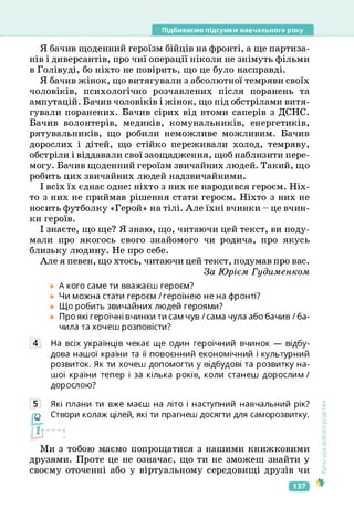 Підбиваємо підсумки навчального року
Я бачив щоденний героїзм бійців на фронті, а ще партиза­
нів і диверсантів, про чиї операції ніколи не знімуть фільми
в Голівуді, бо ніхто не повірить, що це було насправді.
Я бачив жінок, що витягували з абсолютної темряви своїх
чоловіків, психологічно розчавлених після поранень та
ампутацій. Бачив чоловіків і жінок, що під обстрілами витя­
гували поранених. Бачив сірих від втоми саперів з ДСНС.
Бачив волонтерів, медиків, комунальників, енергетиків,
рятувальників, що робили неможливе можливим. Бачив
дорослих і дітей, що стійко переживали холод, темряву,
обстріли і віддавали свої заощадження, щоб наблизити пере­
могу. Бачив щоденний героїзм звичайних людей. Такий, що
робить цих звичайних людей надзвичайними.
І всіх їх єднає одне: ніхто з них не народився героєм. Ніх­
то з них не приймав рішення стати героєм. Ніхто з них не
носить футболку «Герой» на тілі. Але їхні вчинки - це вчин­
ки героїв.
І знаєте, що ще? Я знаю, що, читаючи цей текст, ви поду­
мали про якогось свого знайомого чи родича, про якусь
близьку людину. Не про себе.
Але я певен, що хтось, читаючи цей текст, подумав про вас.
За Юрієм Гудименком
А кого саме ти вважаєш героєм?
Чи можна стати героєм / героїнею не на фронті?
Що робить звичайних людей героями?
Про які героїчні вчинки ти сам чув / сама чула або бачив / ба­
чила та хочеш розповісти?
4 На всіх українців чекає ще один героїчний вчинок — відбу­
дова нашої країни та її повоєнний економічний і культурний
розвиток. Як ти хочеш допомогти у відбудові та розвитку на­
шої країни тепер і за кілька років, коли станеш дорослим/
дорослою?
5 Які плани ти вже маєш на літо і наступний навчальний рік?
Створи колаж цілей, які ти прагнеш досягти для саморозвитку.
Ми з тобою маємо попрощатися з нашими книжковими
друзями. Проте це не означає, що ти не зможеш знайти у
своєму оточенні або у віртуальному середовищі друзів чи
<ультура
добросусідства
137
 