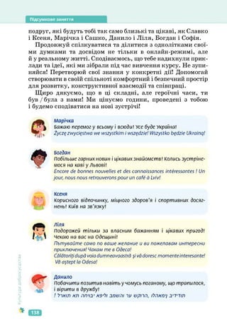 Підсумкове заняття
подруг, які будуть тобі так само близькі та цікаві, як Славко
і Ксеня, Марічка і Сашко, Данило і Ліля, Богдан і Софія.
Продовжуй спілкуватися та ділитися з однолітками свої­
ми думками та досвідом не тільки в онлайн-режимі, але
й у реальному житті. Сподіваємось, що тебе надихнули прик­
лади та ідеї, які ми зібрали під час вивчення курсу. Не зупи­
няйся! Перетворюй свої знання у конкретні дії! Допомогай
створювати в своїй спільноті комфортний і безпечний простір
для розвитку, конструктивної взаємодії та співпраці.
Щиро дякуємо, що в ці складні, але героїчні часи, ти
був / була з нами! Ми цінуємо години, проведені з тобою
і будемо сподіватися на нові зустрічі!
Марічка
Бажаю перемогу всьому і всюди! Усе буде Україна!
Zyczç zwyciçstwa we wszystkim і wszçdzie! Wszystko bçdzie Ukrainq!
Богдан
Побільше гарних новин і цікавих знайомств! Колись зустріне­
мося на каві у Львові!
Encore de bonnes nouvelles et des connaissances intéressantes ! Un
jour, nous nous retrouverons pour un café à Lviv!
Ксеня
Корисного відпочинку, міцного здоров'я і спортивних досяг­
нень! Київ на зв'язку!
Культура
добросусідства
Ліля
Подорожей тільки за власним бажанням і цікавих пригод!
чекаю на вас на Одещині!
Пътувайте само по ваше желание и ви пожелавам интересни
приключения! Чакам те в Одеса!
Calatoritidupavoiadumneavoastra $і vddoresc тотемеіМеге5аМе!
І/а а^ері Іа Odesa!
Данило
Побачити позитив навітьу чомусь поганому, що трапилося,
і вірити в дружбу!
/ >1А7Л АЛ ПП'ІСГ нэ,1?1 2П&ГІІ ~М УрПіТ, ІЇЛИП'І 2'Т7ІЛ
138
 
