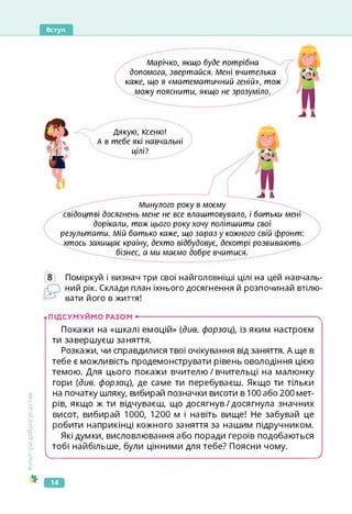 Вступ
Марічко, якщо буде потрібна
допомога, звертайся. Мені вчителька
каже, що я «математичний геній», тож
можу пояснити, якщо не зрозуміло.
J А
Дякую, Ксеню!
А в тебе які навчальні
цілі?
J А
Минулого року в моєму
свідоцтві досягнень мене не все влаштовувало, і батьки мені
дорікали, тож цього року хочу поліпшити свої
результати. Мій батько каже, що зараз у кожного свій фронт:
хтось захищає країну, дехто відбудовує, декотрі розвивають
бізнес, а ми миємо добре вчитися.
Поміркуй і визнач три свої найголовніші цілі на цей навчаль­
ний рік. Склади план їхнього досягнення й розпочинай втілю­
вати його в життя!
Культура
добросусідств.
.ПІДСУМУЙМО РАЗОМ •------------------------------------------------------------------------- S
Покажи на «шкалі емоцій» {див. форзац), із яким настроєм
ти завершуєш заняття.
Розкажи, чи справдилися твої очікування від заняття. А ще в
тебе є можливість продемонструвати рівень оволодіння цією
темою. Для цього покажи вчителю/вчительці на малюнку
гори {див. форзац), де саме ти перебуваєш. Якщо ти тільки
на початку шляху, вибирай позначки висоти в 100 або 200 мет­
рів, якщо ж ти відчуваєш, що досягнув/досягнула значних
висот, вибирай 1000, 1200 м і навіть вище! Не забувай це
робити наприкінці кожного заняття за нашим підручником.
Які думки, висловлювання або поради героїв подобаються
тобі найбільше, були цінними для тебе? Поясни чому.

J
14
 