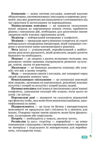 Концепція — певна система поглядів, зазвичай науково
обґрунтована, систематизована і викладена в окремому доку­
менті, яка має додатково досліджуватися і уточнюватися під
час практики її застосування чи впровадження.
Маніпулятивна поведінка — це навмисне спонукання
іншої людини до переживання певних станів, прийняття
рішень і виконання дій, необхідних для досягнення іншою
людиною своїх власних прихованих цілей.
Медіатор — нейтральний посередник у конфлікті.
Медіація — процедура врегулювання суперечки за участі
нейтрального посередника (медіатора), який підтримує сто­
рони в досягненні ними взаємовигідного рішення.
Мета (ціль) — усвідомлений, передбачуваний у майбут­
ньому результат діяльності, який дозволить людині досягти
бажаного чи необхідного.
Меценат — це людина з досить великими статками, яка
допомагає своїми грошима підтримувати розвиток культу­
ри, освіти, науки та мистецтва.
Милосердя — це бажання допомогти кожному або кож­
ній, хто має в цьому потребу.
Мода — поєднання смаків і поглядів, які поширені серед
людей упродовж певного часу.
Ненасильницьке спілкування — це концепція взаємодії
між людьми, заснована на взаємоповазі, розумінні власних
почуттів і потреб та почуттів і потреб інших людей.
Пасивна поведінка пов’язана зі зволіканням у розв’язанні
конфлікту, униканням ситуації або згодою, коли цього не
хотів / не хотіла.
Персональні дані — відомості чи сукупність відомостей
про фізичну особу, яка може бути визначена (знайдена, іден­
тифікована) за ними.
Підприємливість — це коли ти бачиш і використовуєш
можливості чи продукуєш ідеї і втілюєш їх у цінність для
інших. Створена таким чином цінність може бути фінансо­
вою, культурною або соціальною.
Потреба — необхідність у чомусь, нестача чогось.
Ресайклінг (з англ. recycling — переробка) — це певне
поводження з відходами з метою отримання нової сировини
чи матеріалу і подальшого їх використання для виробни­
цтва, господарства тощо.
Культура
добросусідства
141
 