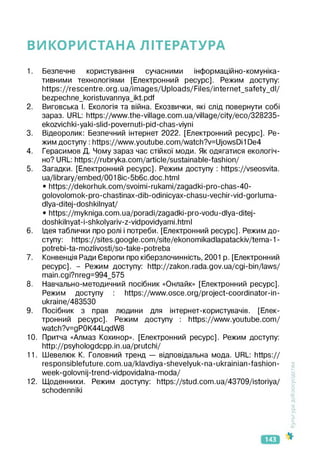 ВИКОРИСТАНА ЛІТЕРАТУРА
1. Безпечне користування сучасними інформаційно-комуніка­
тивними технологіями [Електронний ресурс]. Режим доступу:
https://rescentre.org.ua/images/Uploads/Files/internet_safety_dl/
bezpechne_koristuvannya_ikt.pdf
2. Виговська І. Екологія та війна. Екозвички, які слід повернути собі
зараз. URL: https://www.the-village.com.ua/village/city/eco/328235-
ekozvichki-yaki-slid-povernuti-pid-chas-viyni
3. Відеоролик: Безпечний інтернет 2022. [Електронний ресурс]. Ре­
жим доступу : https://www.youtube.com/watch?v=UjowsDi1 De4
4. Герасимов Д. Чому зараз час стійкої моди. Як одягатися екологіч­
но? URL: https://rubryka.com/article/sustainable-fashion/
5. Загадки. [Електронний ресурс]. Режим доступу : https://vseosvita.
ua/library/embed/0018ic-5b6c.doc.html
• https://dekorhuk.com/svoimi-rukami/zagadki-pro-chas-40-
golovolomok-pro-chastinax-dib-odinicyax-chasu-vechir-vid-gorluma-
dlya-ditej-doshkilnyat/
• https://mykniga.com.ua/poradi/zagadki-pro-vodu-dlya-ditej-
doshkilnyat-i-shkolyariv-z-vidpovidyami.html
6. Ідея таблички про ролі і потреби. [Електронний ресурс]. Режим до­
ступу: https://sites.google.com/site/ekonomikadlapatackiv/tema-1-
potrebi-ta-mozlivosti/so-take-potreba
7. Конвенція Ради Європи про кіберзлочинність, 2001 р. [Електронний
ресурс]. - Режим доступу: http://zakon.rada.gov.ua/cgi-bin/laws/
main.cgi?nreg=994_575
8. Навчально-методичний посібник «Онлайк» [Електронний ресурс].
Режим доступу : https://www.osce.org/project-coordinator-in-
ukraine/483530
9. Посібник з прав людини для інтернет-користувачів. [Елек­
тронний ресурс]. Режим доступу : https://www.youtube.com/
watch?v=gP0K44LqdW8
10. Притча «Алмаз Кохинор». [Електронний ресурс]. Режим доступу:
http://psyhologdcpp.in.ua/prutchi/
11. Шевелкж К. Головний тренд — відповідальна мода. URL: https://
responsiblefuture.com.ua/klavdiya-shevelyuk-na-ukrainian-fashion-
week-golovnij-trend-vidpovidalna-moda/
12. Щоденники. Режим доступу: https://stud.com.ua/43709/istoriya/
schodenniki
<ультура
добросусідства
143
 