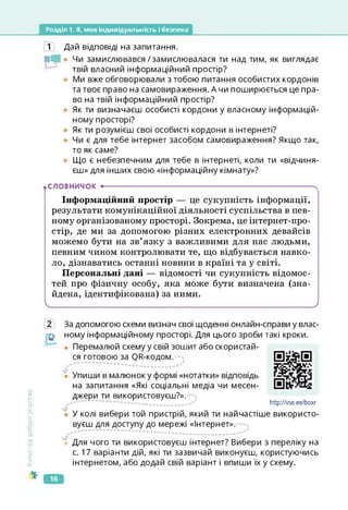 Розділ 1. Я, моя індивідуальність і безпека
1 Дай відповіді на запитання.
► Чи замислювався/замислювалася ти над тим, як виглядає
твій власний інформаційний простір?
Ми вже обговорювали з тобою питання особистих кордонів
та твоє право на самовираження. А чи поширюється це пра­
во на твій інформаційний простір?
Як ти визначаєш особисті кордони у власному інформацій­
ному просторі?
Як ти розумієш свої особисті кордони в інтернеті?
Чи є для тебе інтернет засобом самовираження? Якщо так,
то як саме?
Що є небезпечним для тебе в інтернеті, коли ти «відчиня­
єш» для інших свою «інформаційну кімнату»?
.СЛОВНИЧОК •--------------------------------------------------------------------------------------- ч
Інформаційний простір — це сукупність інформації,
результати комунікаційної діяльності суспільства в пев­
ному організованому просторі. Зокрема, це інтернет-про-
стір, де ми за допомогою різних електронних девайсів
можемо бути на зв’язку з важливими для нас людьми,
певним чином контролювати те, що відбувається навко­
ло, дізнаватись останні новини в країні та у світі.
Персональні дані — відомості чи сукупність відомос­
тей про фізичну особу, яка може бути визначена (зна­
йдена, ідентифікована) за ними.
І__________________________________________________ _______________________________________)
Культура
добросусідства
За допомогою схеми визнач свої щоденні онлайн-справи у влас­
ному інформаційному просторі. Для цього зроби такі кроки.
• Перемалюй схему у свій зошит або скористай­
ся готовою за О Сходом.
• Упиши в малюнок у формі «нотатки» відповідь
на запитання «Які соціальні медіа чи месен-
джери ти використовуєш?».
✓ — — — — —
• У колі вибери той пристрій, який ти найчастіше використо­
вуєш для доступу до мережі «Інтернет».
http://vse.ee/boxr
https://vse.ee/boxr
• Для чого ти використовуєш інтернет? Вибери з переліку на
с. 17 варіанти дій, які ти зазвичай виконуєш, користуючись
інтернетом, або додай свій варіант і впиши їх у схему.
16
 