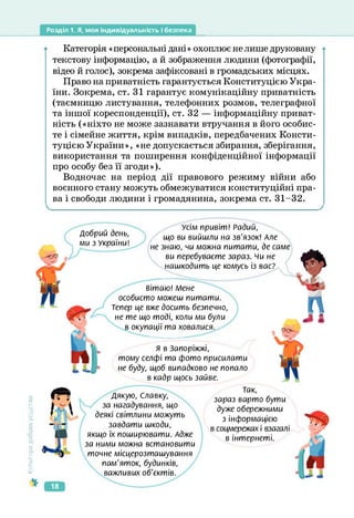 Розділ 1. Я, моя індивідуальність і безпека
Категорія «персональні дані» охоплює не лише друковану
текстову інформацію, а й зображення людини (фотографії,
відео й голос), зокрема зафіксовані в громадських місцях.
Право на приватність гарантується Конституцією Укра­
їни. Зокрема, ст. 31 гарантує комунікаційну приватність
(таємницю листування, телефонних розмов, телеграфної
та іншої кореспонденції), ст. 32 — інформаційну приват­
ність («ніхто не може зазнавати втручання в його особис­
те і сімейне життя, крім випадків, передбачених Консти­
туцією України», «не допускається збирання, зберігання,
використання та поширення конфіденційної інформації
про особу без її згоди»).
Водночас на період дії правового режиму війни або
воєнного стану можуть обмежуватися конституційні пра­
ва і свободи людини і громадянина, зокрема ст. 31-32.
Добрий день,
ми з України!
Усім привіт! Радий,
що ви вийшли на зв'язок! Але
не знаю, чи можна питати, де саме
ви перебуваєте зараз, чи не
нашкодить це комусь із вас?
вітаю! Мене
особисто можеш питати.
Тепер це вже досить безпечно,
не те що тоді, коли ми були
в окупації та ховалися.
Я в Запоріжжі,
тому селфі та фото присилати
не буду, щоб випадково не попало
в кадр щось зайве.
Культура
добросусідств.
Дякую, Славку,
за нагадування, що
деякі світлини можуть
завдати шкоди,
якщо їх поширювати. Адже
за ними можна встановити
точне місцерозташування
пам’яток, будинків,
важливих об'єктів.
Так,
зараз варто бути
дуже обережними
з інформацією
в соцмережах і взагалі
в інтернеті.
18
 