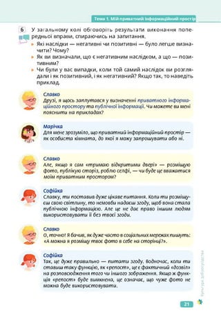 Тема 1. Мій приватний інформаційний простір
6 У загальному колі обговоріть результати виконання попе-
іЧі редньої вправи, спираючись на запитання.
Які наслідки — негативні чи позитивні — було легше визна­
чити? Чому?
Як ви визначали, що є негативним наслідком, а що — пози­
тивним?
Чи були у вас випадки, коли той самий наслідок ви розгля­
дали і як позитивний, і як негативний? Якщо так, то наведіть
приклад.
Славко
Друзі, я щось заплутався у визначенні приватного інформа­
ційного простору та публічної інформації, чи можете ви мені
пояснити на прикладах?
марічка
Для мене зрозуміло, що приватний інформаційний простір —
як особиста кімната, до якої я можу запрошувати або ні.
Славко
Але, якщо я сам «тримаю відкритими двері» — розміщую
фото, публікую сторіз, роблю селфі, — чи буде це вважатися
моїм приватним простором?
Софійка
Славку, ти поставив дуже цікаве питання. Коли ти розміщу­
єш свою світлину, то немовби надаєш згоду, щоб вона стала
публічною інформацією. Але це не дає право іншим людям
використовувати її без твоєї згоди.
Славко
О, точно! Я бачив, як дуже часто в соціальнихмережах пишуть:
«А можна я розміщу твоє фото в себе на сторінці?».
Софійка
Так, це дуже правильно — питати згоду, водночас, коли ти
ставиш таку функцію, як «репост», це є фактичний «дозвіл»
на розповсюдження того чи іншого зображення. Якщо ж функ­
ція «репост» буде вимкнена, це означає, що чуже фото не
можна буде використовувати.
<ультура
добросусідства
21
 