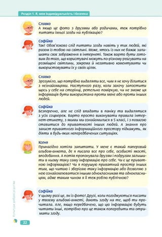 Розділ 1. Я, моя індивідуальність і безпека
Культура
добросусідств.
Славко
-о© А якщо це фото з друзями або родичами, теж потрібно
питати їхньої згоди на публікацію?
Софійка
Так! Обов'язково слід питати згоди навіть у тих людей, які
разом із тобою на світлині. Може, хтось із них не бажає зали­
шати своє зображення в інтернеті. Також варто бути гото­
вим до того, що користувачі можуть по-різному реагувати на
розміщені світлини, зокрема й негативно коментувати чи
використовувати їх у своїх цілях.
Славко
-о© Зрозуміло, що потрібно видаляти все, чим я не хочу ділитися
з незнайомцями. Наступного разу, коли захочу запостити
щось у себе на сторінці, ретельно поміркую, чи не зможе ця
інформація бути використана проти мене або проти інших
людей.
*
5-- -
Софійка
Безперечно, але не слід впадати в паніку та видалятися
з усіх соцмереж. Варто просто виконувати правила інтер-
нет-етикету, з якими ми ознайомилися в 5 класі, і з повагою
ставитися до приватності інших людей. А знання про
захист приватного інформаційного простору підкажуть, як
діяти в будь-яких непередбачених ситуаціях.
Ксеня
Принагідно хотіла запитати. У мене є такий паперовий
альбом-анкета, де я писала все про себе, особисті якості,
вподобання. А потім пропонувала друзям і подругам залиши­
ти в ньому таку саму інформацію про себе, чи є це приват­
ною інформацією? чи я порушую приватний простір інших
тим, що читаю і зберігаю таку інформацію або дозволяю з
нею ознайомлюватися іншим однокласникам та однокласни­
цям, адже таким чином я її теж роблю публічною?
Софійка
У цьому разі це, як із фото! Друзі, коли погоджуються писати
у твоєму альбомі-анкеті, дають згоду на те, щоб ти про­
читала. Але, якщо передбачено, що цю інформацію будуть
читати інші, потрібно про це також попередити та отри­
мати згоду.
22
 