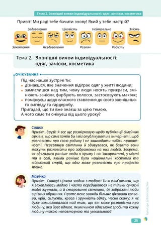 Тема 2. Зовнішні вияви індивідуальності: одяг, зачіски, косметика
Привіт! Ми раді тебе бачити знову! Який у тебе настрій?
Захоплення Невдоволення Розпач Радість
Злість
Тема 2. Зовнішні вияви індивідуальності:
одяг, зачіски, косметика
.очікування •-------------------------------------------------------------------ч
Під час нашої зустрічі ти:
• дізнаєшся, яке значення відіграє одяг у житті людини;
• замислишся над тим, чому люди носять прикраси, змі­
нюють зачіски, фарбують волосся, застосовують макіяж;
• поміркуєш щодо власного ставлення до свого зовнішньо­
го вигляду та гардеробу.
Пригадай, що ти вже знаєш за цією темою.
А чого саме ти очікуєш від цього уроку?
_____________________________ ___________________ _ ________________________________ /
РШв Сашко
Привіт, друзі! Я все ще розмірковую щодо публікації сімейних
І архівів: що саме хотів би і міг опублікувати в інтернеті, щоб
розповісти про свою родину і не зашкодити чиїйсь приват-
ності. Переглянув світлини й здивувався, як багато вони
можуть розповісти про зображених на них людей. Зокрема,
як одягалися раніше люди в Криму і на Закарпатті, у місті
та в селі, якими раніше були національні костюми та
військовий стрій, що одяг може розповісти про професію
тощо.
Марічка
Привіт, Сашку! Цілком згодна з тобою! Ти ж пам'ятаєш, що
я захоплююсь модою і часто передивляюся не тільки сучасні
модні журнали, а й старовинні світлини, де зображені люди
в різних вбраннях. Проте мене завжди більше цікавили кольо­
ри, крій, силуети, краса і зручність одягу. чесно скажу: я не
дуже замислювалася над тим, що він може розповісти про
людину, яка його вдягає. Яким чином одяг може зробити кожну
людину такою неповторною та унікальною?
<ультура
добросусідства
25
 