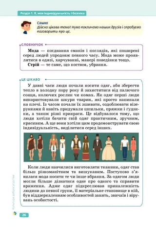 Розділ 1. Я, моя індивідуальність і безпека
Сашко
Дійсно цікава тема! Нумо покличемо наших друзів і спробуємо
поговорити про це.
• СЛОВНИЧОК •----------------------------------------------------------------------------------------ч
Мода — поєднання смаків і поглядів, які поширені
серед людей упродовж певного часу. Мода може прояв­
лятися в одязі, харчуванні, манері поведінки тощо.
Стрій — те саме, що костюм, убрання.
ч_____________________________________________________________________________
• ЦЕ ЦІКАВО •--------------------------------------------------------------------------------------
У давні часи люди почали носити одяг, аби зберегти
тепло в холодну пору року й захиститися від палючого
сонця, колючих рослин чи комах. Як одяг перші люди
використовували шкури тварин, які просто напинали
на плечі. Із часом почали їх зшивати, оздоблювати візе­
рунками й навіть придумали шпильки, пряжки і ґудзи­
ки, а також різні прикраси. Це відбувалося тому, що
люди хотіли бачити свій одяг практичним, зручним,
красивим. А ще вони хотіли цим продемонструвати свою
індивідуальність, виділитися серед інших.
Культура
добросусідств.
Коли люди навчилися виготовляти тканини, одяг став
більш різноманітним та вишуканим. Поступово з’я­
вилася мода носити те чи інше вбрання. За одягом люди
могли більше дізнатися одне про одного та справити
враження. Адже одяг підкреслював приналежність
людини до певної групи, її матеріальне становище в ній,
був віддзеркаленням особливостей занять, звичаїв і віру­
вань особистості.
_________________________________________________________________________________________ /
26
 