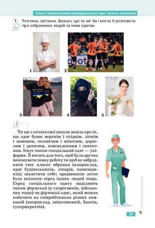 Тема 2. Зовнішні вияви індивідуальності: одяг, зачіски, косметика
Розглянь світлини. Визнач, що ти міг би/могла б розповісти
про зображених людей за їхнім одягом.
1
'О/
[її-:
Ти ще з початкової школи знаєш про те,
що одяг буває верхнім і спіднім, літнім
і зимовим, чоловічим і жіночим, дорос­
лим і дитячим, повсякденним і святко­
вим. Існує також спеціальний одяг — уні­
форма. Її носять для того, щоб було зручно
виконувати певну роботу та щоб не забруд­
нити своє власне вбрання (наприклад,
одяг будівельників, лікарів, пожежни­
ків); захистити себе; працівників легко
було впізнати серед інших людей тощо.
Серед спеціального одягу виділяють
також формений (у спортсменів, військо­
вих тощо) чи фірмовий одяг, який можна
побачити на співробітниках різних ком­
паній (наприклад, авіакомпаній, банків,
супермаркетів).
Культура
добросусідства
27
 