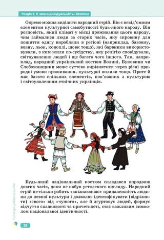 Розділ 1. Я, моя індивідуальність і безпека
Окремо можна виділити народний стрій. Він є невід’ємним
елементом культурної самобутності будь-якого народу. Він
розповість, який клімат у місці проживання цього народу,
чим займалися люди за старих часів, яку сировину для
пошиття одягу виробляли в регіоні (наприклад, бавовну,
вовну, льон, коноплі, шовк тощо), які барвники використо­
вували, з ким жили по-сусідству, яку релігію сповідували,
світоуявлення людей і ще багато чого іншого. Так, напри­
клад, народний український костюм Волині, Буковини чи
Слобожанщини може суттєво вирізнятися через різні при­
родні умови проживання, культурні впливи тощо. Проте й
має багато спільних елементів, пов’язаних з культурою
і світоуявленням етнічних українців.
Культура
добросусідств.
Будь-який національний костюм складався впродовж
довгих часів, доки не набув усталеного вигляду. Народний
стрій не тільки робить «впізнаваною» приналежність люди­
ни до певної культури і дозволяє ідентифікувати (відрізни­
ти) «свого» від «чужого», але й згуртовує людей, формує
відчуття спадковості та причетності, стає важливим симво­
лом національної ідентичності.
28
 