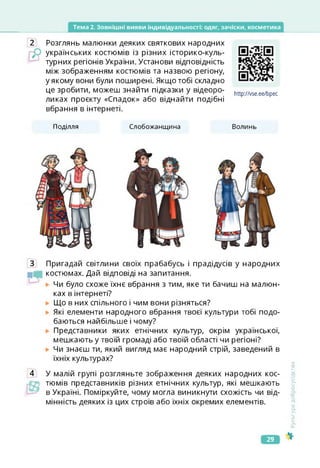 Тема 2. Зовнішні вияви індивідуальності: одяг, зачіски, косметика
2 Розглянь малюнки деяких святкових народних
українських костюмів із різних історико-куль-
турних регіонів України. Установи відповідність
між зображенням костюмів та назвою регіону,
у якому вони були поширені. Якщо тобі складно
це зробити, можеш знайти підказки у відеоро-
ликах проекту «Спадок» або віднайти подібні
вбрання в інтернеті.
http://vse.ee/bpec
https://vse.ee/bpec
Поділля Слобожанщина Волинь
3 Пригадай світлини своїх прабабусь і прадідусів у народних
костюмах. Дай відповіді на запитання.
Чи було схоже їхнє вбрання з тим, яке ти бачиш на малюн­
ках в інтернеті?
Що в них спільного і чим вони різняться?
Які елементи народного вбрання твоєї культури тобі подо­
баються найбільше і чому?
Представники яких етнічних культур, окрім української,
мешкають у твоїй громаді або твоїй області чи регіоні?
Чи знаєш ти, який вигляд має народний стрій, заведений в
їхніх культурах?
4 У малій групі розгляньте зображення деяких народних кос-
тюмів представників різних етнічних культур, які мешкають
в Україні. Поміркуйте, чому могла виникнути схожість чи від­
мінність деяких із цих строїв або їхніх окремих елементів.
Сультура
добросусідства
29
 