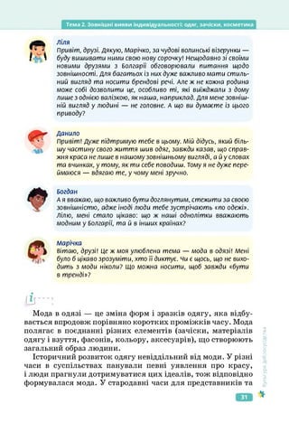 Тема 2. Зовнішні вияви індивідуальності: одяг, зачіски, косметика
ЛІЛЯ
Привіт, друзі. Дякую, Марічко, за чудові волинські візерунки —
буду вишивати ними свою нову сорочку! Нещодавно зі своїми
новими друзями з Болгарії обговорювали питання щодо
зовнішності. Для багатьох із них дуже важливо мати стиль­
ний вигляд та носити брендові речі. Але ж не кожна родина
може собі дозволити це, особливо ті, які виїжджали з дому
лише з однією валізкою, як наша, наприклад. Для мене зовніш­
ній вигляд у людині — не головне. А що ви думаєте із цього
приводу?
Данило
Привіт! Дуже підтримую тебе в цьому. Мій дідусь, який біль­
шу частину свого життя шив одяг, завжди казав, що справ­
жня краса не лише в нашому зовнішньому вигляді, а й у словах
та вчинках, у тому, як ти себе поводиш. Тому я не дуже пере­
ймаюся — вдягаю те, у чому мені зручно.
Богдан
А я вважаю, що важливо бути доглянутим, стежити за своєю
зовнішністю, адже іноді люди тебе зустрічають «по одежі».
Лілю, мені стало цікаво: що ж наші однолітки вважають
модним у Болгарії, та й в інших країнах?
А/Іарічка
вітаю, друзі! Це ж моя улюблена тема — мода в одязі! Мені
було б цікаво зрозуміти, хто її диктує, чи є щось, що не вихо­
дить з моди ніколи? Що можна носити, щоб завжди «бути
в тренді»?
(і-:
Мода в одязі — це зміна форм і зразків одягу, яка відбу­
вається впродовж порівняно коротких проміжків часу. Мода
полягає в поєднанні різних елементів (зачіски, матеріалів
одягу і взуття, фасонів, кольору, аксесуарів), що створюють
загальний образ людини.
Історичний розвиток одягу невіддільний від моди. У різні
часи в суспільствах панували певні уявлення про красу,
і люди прагнули дотримуватися цих ідеалів, тож відповідно
формувалася мода. У стародавні часи для представників та
<ультура
добросусідства
31
 