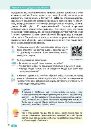 Розділ 1. Я, моя індивідуальність і безпека
представниць кожного класу чи суспільного прошарку мода
ставила свої особливі вимоги — іноді й такі, що шкодили
здоров’ю. Наприклад, у Китаї у Х-ХІХ ст. ознакою аристо­
кратизму вважалося носіння жінками маленьких черевич­
ків, тому дівчаткам змалечку деформували ступні, обмеж­
уючи їхній ріст. У середньовічній Європі корсетом
деформувався весь тулуб дівчинки. Проте в усі часи існували
сміливці / сміливиці, які зневажали панівну на той час моду
і норми краси чи навіть пристойності. Наприклад, коли дея­
кі жінки в Європі стали носити штани, короткі спідниці чи
купальники «бікіні». Але досить швидко це теж стало мод­
ним і загальноприйнятним.
б Переглянь відео «Як змінювалася мода впро-
довж століття: 100 секунд відео». Звертай увагу
на довжину костюма, його елементи, колір,
аксесуари, взуття.
7 Дай відповіді на запитання.
https://vse.ee/boxr
http://vse.ee/boxr
Як виникла мода? Навіщо вона потрібна?
Хто вигадує моду? Як традиції втілюються в сучасній моді?
Навіщо люди намагаються слідувати моді? Що вони при
цьому відчувають?
У малих групах намалюйте збірний образ сучасного одягу
хлопця і дівчини — ваших однолітків в Україні та за кордоном.
Презентуйте свої зображення іншим групам та обговоріть су­
часну моду серед підлітків.
Культура
добросусідства
Софійка
я згодна з Богданом, що «зустрічають по одежі», нас
всюди оцінюють: ми отримуємо оцінки в школі і в щоденному
житті — від батьків і оточуючих. І ми теж оцінюємо, напри­
клад, зовнішність людини за якимись критеріями. Тож вихо­
дить, що є певний образ, еталон, якому слід відповідати:
у вигляді, поведінці, думках, одязі.
Славко
-0е Так, я теж думав про це. Ми всі різні, і світ різний. Тож, як
можна оцінювати і порівнювати зовнішній вигляд? Проте
часто саме зовнішній вигляд стає приводом для цькування,
особливо серед однолітків.
32
 