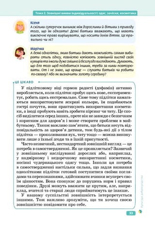 Тема 2. Зовнішні вияви індивідуальності: одяг, зачіски, косметика
КСЄНЯ
А скільки суперечок виникає між дорослими й дітьми з приводу
того, що їм одягати! Деякі батьки вважають, що мають
виключне право вирішувати, що носити їхнім дітям. Це пра­
вильно чи ні?
л/іарічка
» ) А деякі однолітки, яким батьки дають можливість самим виби­
рати стиль одягу, повністю копіюють зовнішній вигляд своїх
кумирів та інколи дуже смішно й безглуздо виглядають. Думають,
що для того щоб подобатися іншим, треба за ними повторю­
вати. От і не знаю, що краще — слухати батьків чи робити
по-своєму? Або як визначити золоту середину?
ЦЕ ЦІКАВО •--------------------------------------------------------------------------------------->
У підлітковому віці гормон радості (дофамін) активно
виробляється, коли підліток пробує щось нове, експеримен­
тує, робить щось екстремальне. Саме тому підлітки намага­
ються використовувати яскраві кольори, їм подобаються
гострі почуття, вони практикують використання космети­
ки, а іноді пробують навіть зробити пірсинг чи тату. Це спо­
сіб виділитися серед інших, проте він не завжди є безпечним
і корисним для здоров’я і може створити проблеми в май­
бутньому. Також важливо пам’ятати, що батьки несуть від­
повідальність за здоров’я дитини, тож будь-які дії з тілом
підлітка — проколювання вух, тату тощо — можна викону­
вати лише з їхньої згоди та в їхній присутності.
Часто незвичний, нестандартний зовнішній вигляд — це
потреба в самоствердженні. Як це проявляється? Зазвичай
у зовнішньому наслідуванні дорослих або, наприклад,
у надмірному і недоречному використанні косметики,
носінні чудернацького одягу тощо. Інколи ця потреба
в самоствердженні настільки сильна, що задля визнання
однолітками підліток готовий поступитися своїми погля­
дами та переконаннями, здійснювати вчинки всупереч сво­
їм цінностям. Вона спонукає до порушень норм і правил
поведінки. Друзі можуть вважати це крутим, але, напри­
клад, вчителі та старші люди сприйматимуть це інакше.
У нашому суспільстві зовнішність інтерпретується
іншими. Тож важливо зрозуміти, що ти хочеш своєю
зовнішністю повідомити про себе.
<ультура
добросусідства
33
 