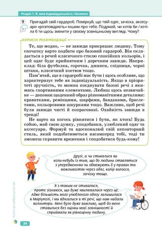Розділ 1. Я, моя індивідуальність і безпека
9 Пригадай свій гардероб. Поміркуй, що твій одяг, зачіска, аксесу­
ари «розповідають» іншим про тебе. Подумай, чи хотів би /хоті­
ла б ти щось змінити у своєму зовнішньому вигляді. Чому?
КОРИСНІ РЕКОМЕНДАЦІЇ •-------------------------------------------------------------------- ч
Те, що модно, — не завжди прикрашає людину. Тому
спочатку варто подбати про базовий гардероб. Він скла­
дається з речей класичного стилю спокійних кольорів, і
цей одяг буде прийнятним і доречним завжди. Напри­
клад: біла футболка, сорочка, джинси, спідниця, чорні
штани, класичний костюм тощо.
Пам’ятай, що в гардеробі має бути і щось особливе, що
характеризує тебе як індивідуальність. Якщо в пріори­
теті зручність, то можна поєднувати базові речі з яки­
мись спортивними елементами. Любиш щось незвичай­
не — доповни щоденний образ різноманітними деталями:
краватками, ремінцями, шарфами, банданами, брасле­
тами, кольоровими шнурками тощо. Важливо, щоб речі
були завжди чисті й попрасовані. Охайність завжди в
тренді!
Не варто на когось рівнятися і бути, як хтось! Будь
собою, май свою думку, уподобання, улюблений одяг та
аксесуари. Формуй та вдосконалюй свій неповторний
стиль, який подобатиметься насамперед тобі, тоді ти
зможеш справити враження і сподобатися будь-кому!
_____________________ ______________________ /
Культура
добросусідств.
Друзі, а чи стикалися ви
коли-небудь із тим, що до людини ставляться
з упередженням чи обмежують її у правах та
можливостях через одяг, колір волосся,
зачіску тощо.
Я з таким не стикалася,
проте зізнаюся, що дуже хвилювалася через це.
Адже більшість мого улюбленого одягу залишилася
в Маріуполі, і ми вдягалися в ті речі, що нам надали
волонтери. Мені було дуже важливо, щоб до мене
ставилися без оцінки моєї зовнішності й
сприймали як рівноцінну людину.
34
 