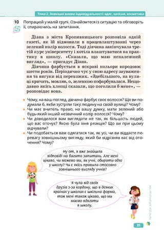 Тема 2. Зовнішні вияви індивідуальності: одяг, зачіски, косметика
10 Попрацюй у малій групі. Ознайомтеся із ситуацію та обговоріть
її, спираючись на запитання.
Діана з міста Кропивницького розповіла одній
газеті, як їй відмовили в працевлаштуванні через
зелений колір волосся. Тоді дівчина закінчувала тре­
тій курс університету і хотіла влаштуватися на прак­
тику в школу. «Сказали, що маю неналежний
вигляд», — пригадує Діана.
Дівчина фарбується в яскраві кольори впродовж
шести років. Періодично чує у свою адресу зауважен­
ня та вигуки від перехожих. «Здебільшого, на вули­
ці кричать, мовляв, о, зеленкою пофарбувалася. Нещо­
давно якісь хлопці сказали, що поголили б мене», —
розповідає вона.
Чому, на ваш погляд, дівчина фарбує своє волосся? Що ви по­
думали б, якби зустріли таку людину на своїй вулиці? Чому?
Чи має вчитель право, на вашу думку, мати зелений або
будь-який інший незвичний колір волосся? Чому?
Чи доводилося вам виглядати не так, як більшість людей,
що вас оточує? Якою була їхня реакція? Що ви при цьому
відчували?
Чи подобається вам одягатися так, як усі, чи ви віддаєте пе­
ревагу зовнішньому вигляду, який би відрізняв вас від ото­
чення? Чому?
Ну от, я вже знайшла
відповіді на багато запитань. Але мені
цікаво, чи можемо ми, як учні, обирати одяг
у школу? чи є якісь правила стосовно
зовнішнього вигляду учнів?
я чула від своїх
друзів з-за кордону, що в деяких
країнах у школах є шкільна форма,
тож мені також цікаво, що ми
маємо вдягати
в школу.
Культура
добросусідства
35
 