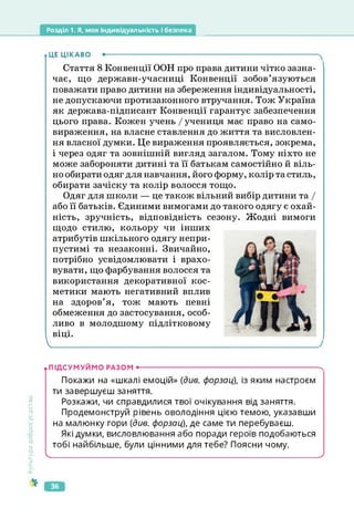 Розділ 1. Я, моя індивідуальність і безпека
ЦЕ ЦІКАВО •--------------------------------------------------------------------------------------
Стаття 8 Конвенції ООН про права дитини чітко зазна­
чає, що держави-учасниці Конвенції зобов’язуються
поважати право дитини на збереження індивідуальності,
не допускаючи протизаконного втручання. Тож Україна
як держава-підписант Конвенції гарантує забезпечення
цього права. Кожен учень / учениця має право на само­
вираження, на власне ставлення до життя та висловлен­
ня власної думки. Це вираження проявляється, зокрема,
і через одяг та зовнішній вигляд загалом. Тому ніхто не
може забороняти дитині та її батькам самостійно й віль­
но обирати одяг для навчання, його форму, колір та стиль,
обирати зачіску та колір волосся тощо.
Одяг для школи — це також вільний вибір дитини та І
або її батьків. Єдиними вимогами до такого одягу є охай-
ність, зручність, відповідність сезону. Жодні вимоги
щодо стилю, кольору чи інших
атрибутів шкільного одягу непри­
пустимі та незаконні. Звичайно,
потрібно усвідомлювати і врахо­
вувати, що фарбування волосся та
використання декоративної кос­
метики мають негативний вплив
на здоров’я, тож мають певні
обмеження до застосування, особ­
ливо в молодшому підлітковому
віці.
_____________________________________________________
Культура
добросусідства
.підсумуймо разом •-------------------------------------------------------- х
Покажи на «шкалі емоцій» (дг/е. форзац), із яким настроєм
ти завершуєш заняття.
Розкажи, чи справдилися твої очікування від заняття.
Продемонструй рівень оволодіння цією темою, указавши
на малюнку гори (див. форзац), де саме ти перебуваєш.
Які думки, висловлювання або поради героїв подобаються
тобі найбільше, були цінними для тебе? Поясни чому.
І_______________________________ _
___________ _______________________________________ /
36
 