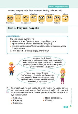 Тема 3. Ресурси І потреби
Привіт! Ми раді тебе бачити знову! Який у тебе настрій?
Захоплення
Задоволення Цікавість Злість
Нейтрально
Невдоволення Радість
Розпач
Тема 3. Ресурси і потреби
.ОЧІКУВАННЯ •--------------------------------------------------------------------------------------- ч
Під час нашої зустрічі ти:
• дізнаєшся, які бувають види потреб і ресурсів;
• проаналізуєш власні потреби та ресурси;
• замислишся над майбутніми цілями і почнеш планувати
їх досягнення.
А чого саме ти очікуєш від цього уроку?
Ч_____________________________________________________________________________ У
привіт, друзі! Як ви?
Упоралися із завданням щодо свого гардеробу?
Я от замислився, що хотів би придбати нові
кросівки, проте не знаю, чи вистачить у моєї
родини зараз на це грошей. '
Так, я теж про це думала.
Пам'ятаєте, у 5 класі в нас була тема
про потреби й використання ресурсів
у родині? Як вирішити, що дійсно тобі
потрібно, а що — ні?
п
А
1 Пригадай, що ти вже знаєш за цією темою. Продовж речен­
ня, запропоновані нижче. Свої відповіді зафіксуй у зошиті.
За бажанням поділися своїми ідеями з однокласниками та
однокласницями.
• Я знаю...
• Я прагну
• Я можу...
• Мені необхідно...
• Я хочу...
<ультура
добросусідства
37
 