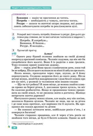 Розділ 1. Я, моя індивідуальність і безпека
СЛОВНИЧОК •--------------------------------------------------------------------------------------
Бажання — надія чи прагнення до чогось.
Потреба — необхідність у чомусь, нестача чогось.
Ресурс — запаси та життєві опори людини, які дозво­
ляють забезпечувати потреби та реалізовувати цілі.
Розкрий зміст понять потреба, бажання та ресурс. Для цього до­
повни ряд словами, які ти вже написав /написала в завданні 1.
Потреба. Я потребую...
Бажання. Я бажаю...
Ресурс. Я володію...
Культура
добросусідств.
З Прочитай притчу.
Алмаз
*
Одного разу бідний селянин знайшов на своїй ділянці
напрочуд красивий камінець. Чоловік подумав, що він міг би
сподобатися його малечі. Вони б із радістю з ним гралися.
Тому селянин приніс камінчик додому.
Діти — скрізь діти! Вони грали з камінчиком доти, поки той
їм не набрид. Після цього залишили на вікні й забули про нього.
Якось монах, проходячи через гори, шукав, де б йому
переночувати. Селянин запросив його до свого дому. Після
вечері монах, який був мандрівником і знав безліч новин про
все на світі, у розмові із чоловіком між іншим сказав:
— Що ти тут робиш? Я знаю місце, де можна знайти алма­
зи прямо на березі річки. І, доклавши трохи зусиль, ти міг
би казково розбагатіти. Якщо ж продовжиш тяжко працю­
вати на своїй землі, то не зможеш жити в достатку. Навіщо
витрачати життя даремно?
Наступного ранку монах пішов, але надія, яку він посіяв,
захопила бідняка цілком. Чоловік не знав, що це за річка
і де саме вона протікає, але вирішив іти її шукати. На про­
щання він сказав дружині та дітям:
— Ви повинні почекати мене, найбільше років п’ять, і я
повернуся багатим!
Чоловік старанно працював, але й через п’ять років не
знайшов того місця, де було б багато алмазів. Однак за цей
* http://psyhologdcpp.in.ua/prutchi/
38
 