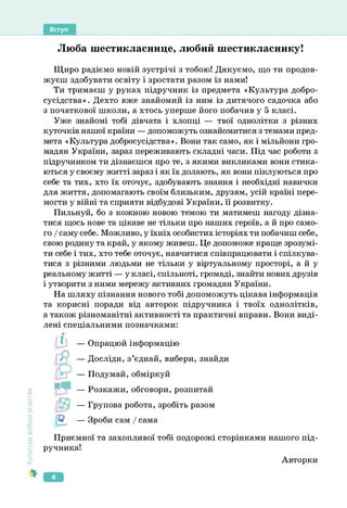 Вступ
Люба шестикласнице, любий шестикласнику!
Щиро радіємо новій зустрічі з тобою! Дякуємо, що ти продов­
жуєш здобувати освіту і зростати разом із нами!
Ти тримаєш у руках підручник із предмета «Культура добро­
сусідства» . Дехто вже знайомий із ним із дитячого садочка або
з початкової школи, а хтось уперше його побачив у 5 класі.
Уже знайомі тобі дівчата і хлопці — твої однолітки з різних
куточків нашої країни — допоможуть ознайомитися з темами пред­
мета «Культура добросусідства». Вони так само, як і мільйони гро­
мадян України, зараз переживають складні часи. Під час роботи з
підручником ти дізнаєшся про те, з якими викликами вони стика­
ються у своєму житті зараз і як їх долають, як вони піклуються про
себе та тих, хто їх оточує, здобувають знання і необхідні навички
для життя, допомагають своїм близьким, друзям, усій країні пере­
могти у війні та сприяти відбудові України, її розвитку.
Пильнуй, бо з кожною новою темою ти матимеш нагоду дізна­
тися щось нове та цікаве не тільки про наших героїв, а й про само­
го / саму себе. Можливо, у їхніх особистих історіях ти побачиш себе,
свою родину та край, у якому живеш. Це допоможе краще зрозумі­
ти себе і тих, хто тебе оточує, навчитися співпрацювати і спілкува­
тися з різними людьми не тільки у віртуальному просторі, а й у
реальному житті — у класі, спільноті, громаді, знайти нових друзів
і утворити з ними мережу активних громадян України.
На шляху пізнання нового тобі допоможуть цікава інформація
та корисні поради від авторок підручника і твоїх однолітків,
а також різноманітні активності та практичні вправи. Вони виді­
лені спеціальними позначками:
Культура
добросусідства
— Опрацюй інформацію
— Досліди, з’єднай, вибери, знайди
— Подумай, обміркуй
— Розкажи, обговори, розпитай
— Групова робота, зробіть разом
— Зроби сам / сама
Приємної та захопливої тобі подорожі сторінками нашого під­
ручника!
Авторки
4
 