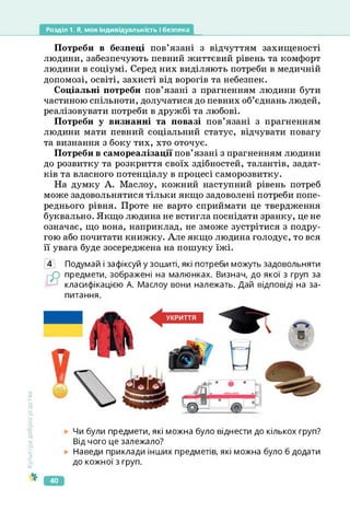 Розділ 1. Я, моя індивідуальність і безпека
Потреби в безпеці пов’язані з відчуттям захищеності
людини, забезпечують певний життєвий рівень та комфорт
людини в соціумі. Серед них виділяють потреби в медичній
допомозі, освіті, захисті від ворогів та небезпек.
Соціальні потреби пов’язані з прагненням людини бути
частиною спільноти, долучатися до певних об’єднань людей,
реалізовувати потреби в дружбі та любові.
Потреби у визнанні та повазі пов’язані з прагненням
людини мати певний соціальний статус, відчувати повагу
та визнання з боку тих, хто оточує.
Потреби в самореалізації пов’язані з прагненням людини
до розвитку та розкриття своїх здібностей, талантів, задат­
ків та власного потенціалу в процесі саморозвитку.
На думку А. Маслоу, кожний наступний рівень потреб
може задовольнятися тільки якщо задоволені потреби попе­
реднього рівня. Проте не варто сприймати це твердження
буквально. Якщо людина не встигла поснідати зранку, це не
означає, що вона, наприклад, не зможе зустрітися з подру­
гою або почитати книжку. Але якщо людина голодує, то вся
її увага буде зосереджена на пошуку їжі.
4 Подумай і зафіксуй у зошиті, які потреби можуть задовольняти
рО предмети, зображені на малюнках. Визнач, до якої з груп за
класифікацією А. Маслоу вони належать. Дай відповіді на за­
питання.
Культура
добросусідства
Чи були предмети, які можна було віднести до кількох груп?
Від чого це залежало?
Наведи приклади інших предметів, які можна було б додати
до кожної з груп.
40
 