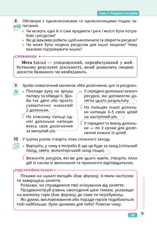 Тема 3. Ресурси І потреби
8 Обговори з однокласниками та однокласницями подані за-
іЧі питання.
і • . ~ . ...
►
►
Чи можуть одні й ті самі предмети / речі /якості бути потре­
бою і ресурсом?
Які дії важливо робити, щоб накопичити та зберегти ресурси?
Чи може бути людина ресурсом для іншої людини? Чому
важливо підтримувати інших?
словничок •------------------------------------------------------------------------
Мета (ціль) — усвідомлений, передбачуваний у май­
бутньому результат діяльності, який дозволить людині
досягти бажаного чи необхідного.
9 Зроби схематичний малюнок «Мої досягнення, цілі та ресурси».
• Поклади руку на аркуш
паперу та обведи її. Зро­
би так двічі або просто
схематично намалюй
2 долоньки.
У и
• На кожному пальці од­
нієї долоньки напиши
якесь своє досягнення
за минулий рік.
Л>. У середині долоньки зазнач
ресурси, які допомогли до­
сягти цього результату.
І 4*
*
• • На пальцях іншої долонь­
ки напиши 3-5 своїх цілей
на наступний рік.
; "ї У середині та внизу долонь­
ки — по З кроки для досяг­
нення кожної із цілей.
10 У групах разом створіть план спільного заходу.
• Вирішіть, у чому є потреба й що це буде за захід (спільний
похід, свято, волонтерський захід тощо).
ї Визначте ресурси, які ви для цього маєте, створіть план
дій із часом їх виконання та призначте відповідальних.
.ПІДСУМУЙМО РАЗОМ •-------------------------------------------------------------------------X
Покажи на «шкалі емоцій» (див. форзац), із яким настроєм
ти завершуєш заняття.
Розкажи, чи справдилися твої очікування від заняття.
Продемонструй рівень оволодіння цією темою, указавши
на малюнку гори (див. форзац), де саме ти перебуваєш.
Які думки, висловлювання або поради героїв подобаються
тобі найбільше, були цінними для тебе? Поясни чому.
<_____________________________________________________________________________ >
Культура
добросусідства
43
 