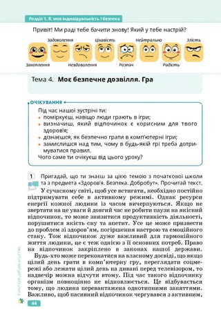 Розділ 1. Я, моя індивідуальність і безпека
Привіт! Ми раді тебе бачити знову! Який у тебе настрій?
Задоволення Цікавість Нейтрально Злість
®®
Захоплення Невдоволення Розпач Радість
Тема 4. Моє безпечне дозвілля. Гра
Культура
добросусідств.
• ОЧІКУВАННЯ •--------------------------------------------------------------------------------------- х
Під час нашої зустрічі ти:
• поміркуєш, навіщо люди грають в ігри;
• визначиш, який відпочинок є корисним для твого
здоров'я;
• дізнаєшся, як безпечно грати в комп'ютерні ігри;
• замислишся над тим, чому в будь-якій грі треба дотри­
муватися правил.
Чого саме ти очікуєш від цього уроку?
ч___________________________________________________ _____________________________________ У
1 Пригадай, що ти знаєш за цією темою з початкової школи
та з предмета «Здоров'я. Безпека. Добробут». Прочитай текст.
У сучасному світі, щоб усе встигати, необхідно постійно
підтримувати себе в активному режимі. Однак ресурси
енергії кожної людини із часом вичерпуються. Якщо не
звертати на це уваги й довгий час не робити паузи на якісний
відпочинок, то може знизитися продуктивність діяльності,
порушитися якість сну та апетит. Усе це може призвести
до проблем зі здоров’ям, погіршення настрою та емоційного
стану. Тож відпочинок дуже важливий для гармонійного
життя людини, це є теж однією з її основних потреб. Право
на відпочинок закріплено в законах нашої держави.
Будь-хто може переконатися на власному досвіді, що якщо
цілий день грати в комп’ютерну гру, переглядати соцме-
режі або лежати цілий день на дивані перед телевізором, то
надвечір можна відчути втому. Під час такого відпочинку
організм повноцінно не відновлюється. Це відбувається
тому, що людина перевантажена однотипними заняттями.
Важливо, щоб пасивний відпочинок чергувався з активним,
44
 