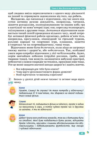 Тема 4. Моє безпечне дозвілля. Гра
щоб людина вміла переключатися з одного виду діяльності
на інший та отримувати задоволення від того, що робить.
Нагадаємо, що пасивним є відпочинок, під час якого від­
сутня активна рухова діяльність, наприклад, читання,
заняття рукоділлям, колекціонуванням чи іншим хобі; гра
в настільні чи комп’ютерні ігри; сон; перегляд телепередач;
спілкування з друзями тощо. Активним відпочинком нази­
вається такий спосіб проведення вільного часу, який потре­
бує активної фізичної роботи організму, роботи м’язів тіла,
наприклад, прогулянки, пішохідний чи гірський туризм,
рухливі народні чи спортивні ігри, плавання, заняття
в спортзалі чи на спортмайданчику, танці тощо.
Відпочинок може бути безпечним, коли ніщо не загрожує
твоєму життю і здоров’ю, або небезпечним. Так, особливої
уваги зараз потребує відпочинок у лісі чи біля водойм. Адже,
окрім звичайних небезпек (отруйні рослини, гриби, дикі
тварини тощо), там можуть залишитися вибухові пристрої,
небезпечні уламки снарядів чи техніки, приховані ями тощо.
Усе це може завдати значної шкоди здоров’ю і навіть життю.
Яка інформація для тебе була новою?
► Чому варто урізноманітнювати форми дозвілля?
Який відпочинок ти вважаєш корисним?
2 Визнач у діалозі дітей нижче пасивні та активні види відпо­
їв чинку.
ксеня
Привіт, Сашку! Як справи? Як твоя потреба у відпочинку?
Задовольнив її? Я пам'ятаю, ти збирався на вікенд подиви­
тися новий фільм.
Сашко
Вітаннячка! Ні, подивитися фільм не вдалося, проте я ходив
на прогулянку в гори, а потім чудово провів час із друзями
за шахами. А ти як відпочила?
Ксеня
Добре! Грала моя улюблена команда, тож ми з батьками були
на стадіоні. Мені дуже подобається бути разом, відчувати
драйв і єдність, кричати з іншими вболівальниками та вбо­
лівальницями і підбадьорювати футболістів. Вир емоцій
і чудовий відпочинок!
0
-
Культура
добросусідства
45
 
