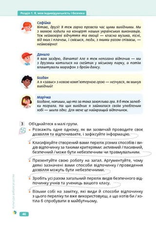 Розділ 1. Я, моя індивідуальність і безпека
АСофійка
вітаю, друзі! Я теж гарно провела час цими вихідними. Ми
з мамою ходили на концерт наших українських виконавців.
Теж неймовірні відчуття та емоції — класна музика, пісні,
від яких і плачеш, і смієшся, люди, з якими разом співаєш, —
неймовірно!
Данило
я вам заздрю, дівчата! Але я теж непогано відпочив — ми
з друзями каталися на скейтах у міському парку, а потім
влаштували марафон з брейк-дансу.
Богдан
А я «.завис» з новою комп'ютерною грою — незчувся, як минув
вихідний!
Марічка
Богдане, напиши, що то за така захоплива гра. Я б теж залюб­
ки пограла. На цих вихідних я займалася своїм улюбленим
хобі — шила одяг. Для мене це найкращий відпочинок.
Культура
добросусідства
З Об'єднайтеся в малі групи.
Ц? • Розкажіть одне одному, як ви зазвичай проводите своє
дозвілля та відпочиваєте, і зафіксуйте інформацію.
Класифікуйте створений вами перелік різних способів і ви­
дів відпочинку за такими критеріями: активний / пасивний,
безпечний /може бути небезпечним чи травмувальним.
"• Презентуйте свою роботу на загал. Аргументуйте, чому
деякі зазначені вами способи відпочинку / проведення
дозвілля можуть бути небезпечними.
ї Зробіть усі разом загальний перелік видів безпечного від­
починку учнів та учениць вашого класу.
'ї Візьми собі на замітку, які види й способи відпочинку
з цього переліку ти вже використовуєш, а що хотів би / хо­
тіла б спробувати в майбутньому.
46
 